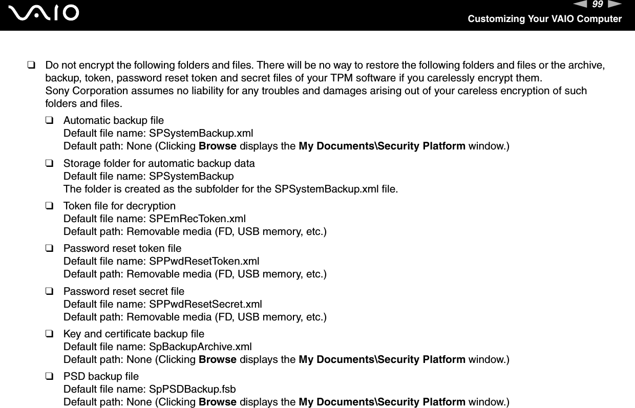 99nNCustomizing Your VAIO Computer❑Do not encrypt the following folders and files. There will be no way to restore the following folders and files or the archive, backup, token, password reset token and secret files of your TPM software if you carelessly encrypt them.Sony Corporation assumes no liability for any troubles and damages arising out of your careless encryption of such folders and files.❑Automatic backup fileDefault file name: SPSystemBackup.xmlDefault path: None (Clicking Browse displays the My Documents\Security Platform window.)❑Storage folder for automatic backup dataDefault file name: SPSystemBackupThe folder is created as the subfolder for the SPSystemBackup.xml file.❑Token file for decryptionDefault file name: SPEmRecToken.xmlDefault path: Removable media (FD, USB memory, etc.)❑Password reset token fileDefault file name: SPPwdResetToken.xmlDefault path: Removable media (FD, USB memory, etc.)❑Password reset secret fileDefault file name: SPPwdResetSecret.xmlDefault path: Removable media (FD, USB memory, etc.)❑Key and certificate backup fileDefault file name: SpBackupArchive.xmlDefault path: None (Clicking Browse displays the My Documents\Security Platform window.)❑PSD backup fileDefault file name: SpPSDBackup.fsbDefault path: None (Clicking Browse displays the My Documents\Security Platform window.)