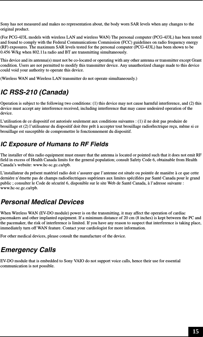 15Sony has not measured and makes no representation about, the body worn SAR levels when any changes to the original product.(For PCG-4J3L models with wireless LAN and wireless WAN) The personal computer (PCG-4J3L) has been tested and found to comply with the Federal Communications Commission (FCC) guidelines on radio frequency energy (RF) exposures. The maximum SAR levels tested for the personal computer (PCG-4J3L) has been shown to be 0.456 W/kg when 802.11a radio and BT are transmitting simultaneously.This device and its antenna(s) must not be co-located or operating with any other antenna or transmitter except Grant condition. Users are not permitted to modify this transmitter device. Any unauthorized change made to this device could void your authority to operate this device.(Wireless WAN and Wireless LAN transmitter do not operate simultaneously.)IC RSS-210 (Canada)Operation is subject to the following two conditions: (1) this device may not cause harmful interference, and (2) this device must accept any interference received, including interference that may cause undesired operation of the device.L’utilisation de ce dispositif est autorisée seulement aux conditions suivantes : (1) il ne doit pas produire de brouillage et (2) l’utilisateur du dispositif doit être prêt à accepter tout brouillage radioélectrique reçu, même si ce brouillage est susceptible de compromettre le fonctionnement du dispositif.IC Exposure of Humans to RF FieldsThe installer of this radio equipment must ensure that the antenna is located or pointed such that it does not emit RF field in excess of Health Canada limits for the general population; consult Safety Code 6, obtainable from Health Canada’s website: www.hc-sc.gc.ca/rpb.L’installateur du présent matériel radio doit s’assurer que l’antenne est située ou pointée de maniére à ce que cette derniére n’émette pas de champs radioélectriques supérieurs aux limites spécifiées par Santé Canada pour le grand public ; consulter le Code de sécurité 6, disponible sur le site Web de Santé Canada, à l’adresse suivante : www.hc-sc.gc.ca/rpb.Personal Medical DevicesWhen Wireless WAN (EV-DO module) power is on the transmitting, it may affect the operation of cardiac pacemakers and other implanted equipment. If a minimum distance of 20 cm (8 inches) is kept between the PC and the pacemaker, the risk of interference is limited. If you have any reason to suspect that interference is taking place, immediately turn off WAN feature. Contact your cardiologist for more information.For other medical devices, please consult the manufacture of the device.Emergency CallsEV-DO module that is embedded to Sony VAIO do not support voice calls, hence their use for essential communication is not possible.