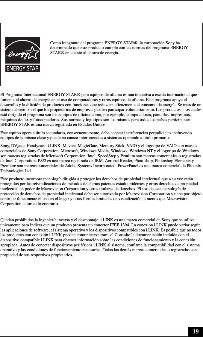 19El Programa Internacional ENERGY STAR® para equipos de oficina es una iniciativa a escala internacional que fomenta el ahorro de energía en el uso de computadoras y otros equipos de oficina. Este programa apoya el desarrollo y la difusión de productos con funciones que reduzcan eficazmente el consumo de energía. Se trata de un sistema abierto en el que los propietarios de empresas pueden participar voluntariamente. Los productos a los cuales está dirigido el programa son los equipos de oficina como, por ejemplo, computadoras, pantallas, impresoras, máquinas de fax y fotocopiadoras. Sus normas y logotipos son los mismos para todos los países participantes. ENERGY STAR es una marca registrada en Estados Unidos.Este equipo opera a titulo secundario, consecuentemente, debe aceptar interferencias perjudiciales incluyendo equipos de la misma clase y puede no causar interferencias a sistemas operando a titulo primario.Sony, DVgate, Handycam, i.LINK, Mavica, MagicGate, Memory Stick, VAIO y el logotipo de VAIO son marcas comerciales de Sony Corporation. Microsoft, Windows Media, Windows, Windows NT y el logotipo de Windows son marcas registradas de Microsoft Corporation. Intel, SpeedStep y Pentium son marcas comerciales o registradas de Intel Corporation. PS/2 es una marca registrada de IBM. Acrobat Reader, Photoshop, Photoshop Elements y Premiere son marcas comerciales de Adobe Systems Incorporated. PowerPanel es una marca comercial de Phoenix Technologies Ltd.Este producto incorpora tecnología dirigida a proteger los derechos de propiedad intelectual que a su vez están protegidos por las reivindicaciones de métodos de ciertas patentes estadounidenses y otros derechos de propiedad intelectual en poder de Macrovision Corporation y otros titulares de derechos. El uso de esta tecnología de protección de derechos de propiedad intelectual debe ser autorizado por Macrovision Corporation y tiene por objeto controlar únicamente el uso en el hogar y otras formas limitadas de visualización, a menos que Macrovision Corporation autorice lo contrario.Quedan prohibidos la ingeniería inversa y el desmontaje. i.LINK es una marca comercial de Sony que se utiliza únicamente para indicar que un producto presenta un conector IEEE 1394. La conexión i.LINK puede variar según las aplicaciones de software, el sistema operativo y los dispositivos compatibles con i.LINK. Es posible que no todos los productos con conexión i.LINK puedan comunicarse entre sí. Consulte la documentación incluida con el dispositivo compatible i.LINK para obtener información sobre las condiciones de funcionamiento y la conexión apropiada. Antes de conectar dispositivos periféricos i.LINK al sistema, confirme la compatibilidad con el sistema operativo y las condiciones de funcionamiento necesarias. Todas las demás marcas comerciales o registradas son propiedad de sus respectivos propietarios.Como integrante del programa ENERGY STAR®, la corporación Sony ha determinado que este producto cumple con las normas del programa ENERGY STAR® en cuanto al ahorro de energía.