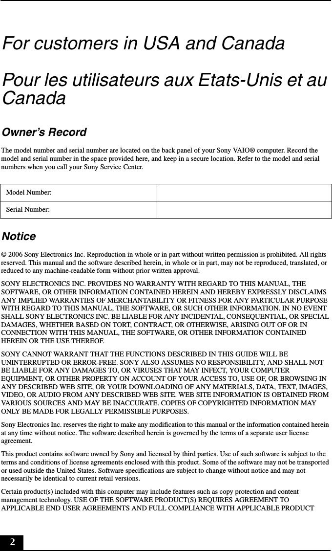 2For customers in USA and CanadaPour les utilisateurs aux Etats-Unis et au CanadaOwner’s RecordThe model number and serial number are located on the back panel of your Sony VAIO® computer. Record the model and serial number in the space provided here, and keep in a secure location. Refer to the model and serial numbers when you call your Sony Service Center.Notice© 2006 Sony Electronics Inc. Reproduction in whole or in part without written permission is prohibited. All rights reserved. This manual and the software described herein, in whole or in part, may not be reproduced, translated, or reduced to any machine-readable form without prior written approval.SONY ELECTRONICS INC. PROVIDES NO WARRANTY WITH REGARD TO THIS MANUAL, THE SOFTWARE, OR OTHER INFORMATION CONTAINED HEREIN AND HEREBY EXPRESSLY DISCLAIMS ANY IMPLIED WARRANTIES OF MERCHANTABILITY OR FITNESS FOR ANY PARTICULAR PURPOSE WITH REGARD TO THIS MANUAL, THE SOFTWARE, OR SUCH OTHER INFORMATION. IN NO EVENT SHALL SONY ELECTRONICS INC. BE LIABLE FOR ANY INCIDENTAL, CONSEQUENTIAL, OR SPECIAL DAMAGES, WHETHER BASED ON TORT, CONTRACT, OR OTHERWISE, ARISING OUT OF OR IN CONNECTION WITH THIS MANUAL, THE SOFTWARE, OR OTHER INFORMATION CONTAINED HEREIN OR THE USE THEREOF.SONY CANNOT WARRANT THAT THE FUNCTIONS DESCRIBED IN THIS GUIDE WILL BE UNINTERRUPTED OR ERROR-FREE. SONY ALSO ASSUMES NO RESPONSIBILITY, AND SHALL NOT BE LIABLE FOR ANY DAMAGES TO, OR VIRUSES THAT MAY INFECT, YOUR COMPUTER EQUIPMENT, OR OTHER PROPERTY ON ACCOUNT OF YOUR ACCESS TO, USE OF, OR BROWSING IN ANY DESCRIBED WEB SITE, OR YOUR DOWNLOADING OF ANY MATERIALS, DATA, TEXT, IMAGES, VIDEO, OR AUDIO FROM ANY DESCRIBED WEB SITE. WEB SITE INFORMATION IS OBTAINED FROM VARIOUS SOURCES AND MAY BE INACCURATE. COPIES OF COPYRIGHTED INFORMATION MAY ONLY BE MADE FOR LEGALLY PERMISSIBLE PURPOSES.Sony Electronics Inc. reserves the right to make any modification to this manual or the information contained herein at any time without notice. The software described herein is governed by the terms of a separate user license agreement.This product contains software owned by Sony and licensed by third parties. Use of such software is subject to the terms and conditions of license agreements enclosed with this product. Some of the software may not be transported or used outside the United States. Software specifications are subject to change without notice and may not necessarily be identical to current retail versions.Certain product(s) included with this computer may include features such as copy protection and content management technology. USE OF THE SOFTWARE PRODUCT(S) REQUIRES AGREEMENT TO APPLICABLE END USER AGREEMENTS AND FULL COMPLIANCE WITH APPLICABLE PRODUCT Model Number:Serial Number: