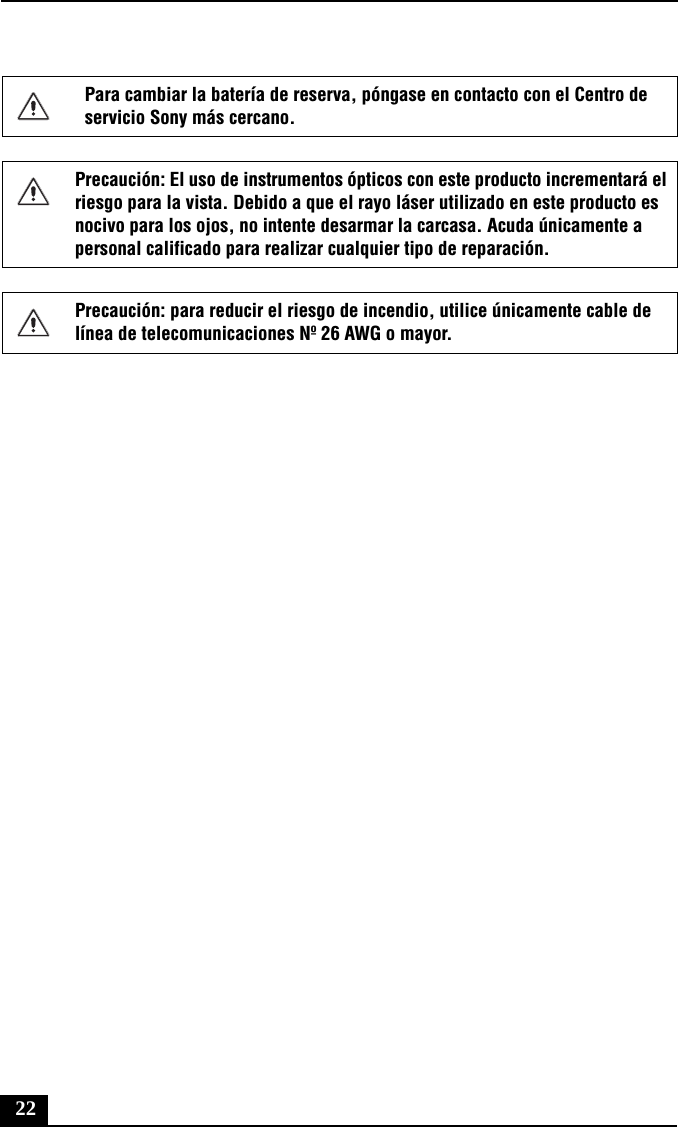 22Para cambiar la batería de reserva, póngase en contacto con el Centro de servicio Sony más cercano.Precaución: El uso de instrumentos ópticos con este producto incrementará el riesgo para la vista. Debido a que el rayo láser utilizado en este producto es nocivo para los ojos, no intente desarmar la carcasa. Acuda únicamente a personal calificado para realizar cualquier tipo de reparación.Precaución: para reducir el riesgo de incendio, utilice únicamente cable de línea de telecomunicaciones Nº 26 AWG o mayor.