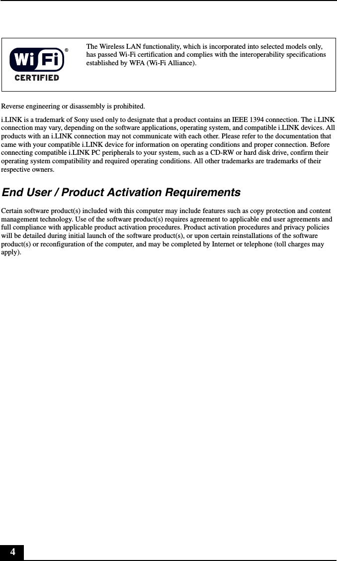 4Reverse engineering or disassembly is prohibited.i.LINK is a trademark of Sony used only to designate that a product contains an IEEE 1394 connection. The i.LINK connection may vary, depending on the software applications, operating system, and compatible i.LINK devices. All products with an i.LINK connection may not communicate with each other. Please refer to the documentation that came with your compatible i.LINK device for information on operating conditions and proper connection. Before connecting compatible i.LINK PC peripherals to your system, such as a CD-RW or hard disk drive, confirm their operating system compatibility and required operating conditions. All other trademarks are trademarks of their respective owners.End User / Product Activation RequirementsCertain software product(s) included with this computer may include features such as copy protection and content management technology. Use of the software product(s) requires agreement to applicable end user agreements and full compliance with applicable product activation procedures. Product activation procedures and privacy policies will be detailed during initial launch of the software product(s), or upon certain reinstallations of the software product(s) or reconfiguration of the computer, and may be completed by Internet or telephone (toll charges may apply).The Wireless LAN functionality, which is incorporated into selected models only, has passed Wi-Fi certification and complies with the interoperability specifications established by WFA (Wi-Fi Alliance).