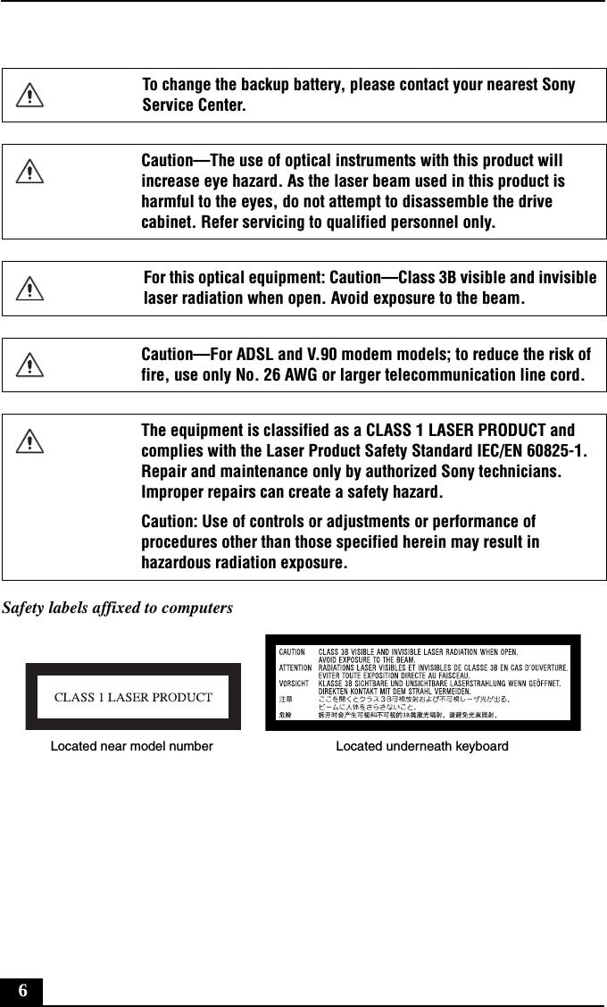 6Safety labels affixed to computersTo change the backup battery, please contact your nearest Sony Service Center.Caution—The use of optical instruments with this product will increase eye hazard. As the laser beam used in this product is harmful to the eyes, do not attempt to disassemble the drive cabinet. Refer servicing to qualified personnel only.For this optical equipment: Caution—Class 3B visible and invisible laser radiation when open. Avoid exposure to the beam. Caution—For ADSL and V.90 modem models; to reduce the risk of fire, use only No. 26 AWG or larger telecommunication line cord.The equipment is classified as a CLASS 1 LASER PRODUCT and complies with the Laser Product Safety Standard IEC/EN 60825-1. Repair and maintenance only by authorized Sony technicians. Improper repairs can create a safety hazard.Caution: Use of controls or adjustments or performance of procedures other than those specified herein may result in hazardous radiation exposure.Located near model number Located underneath keyboard