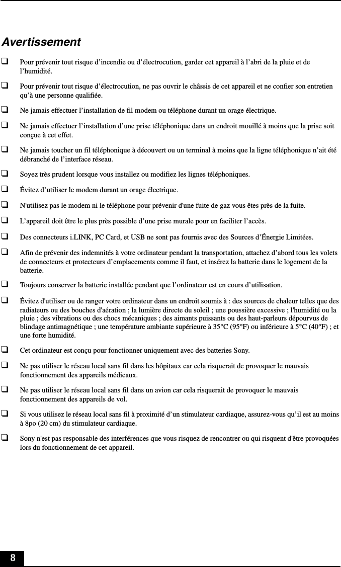 8Avertissement❑Pour prévenir tout risque d’incendie ou d’électrocution, garder cet appareil à l’abri de la pluie et de l’humidité.❑Pour prévenir tout risque d’électrocution, ne pas ouvrir le châssis de cet appareil et ne confier son entretien qu’à une personne qualifiée.❑Ne jamais effectuer l’installation de fil modem ou téléphone durant un orage électrique.❑Ne jamais effectuer l’installation d’une prise téléphonique dans un endroit mouillé à moins que la prise soit conçue à cet effet.❑Ne jamais toucher un fil téléphonique à découvert ou un terminal à moins que la ligne téléphonique n’ait été débranché de l’interface réseau.❑Soyez très prudent lorsque vous installez ou modifiez les lignes téléphoniques.❑Évitez d’utiliser le modem durant un orage électrique.❑N&apos;utilisez pas le modem ni le téléphone pour prévenir d&apos;une fuite de gaz vous êtes près de la fuite.❑L’appareil doit être le plus près possible d’une prise murale pour en faciliter l’accès.❑Des connecteurs i.LINK, PC Card, et USB ne sont pas fournis avec des Sources d’Énergie Limitées.❑Afin de prévenir des indemnités à votre ordinateur pendant la transportation, attachez d’abord tous les volets de connecteurs et protecteurs d’emplacements comme il faut, et insérez la batterie dans le logement de la batterie.❑Toujours conserver la batterie installée pendant que l’ordinateur est en cours d’utilisation.❑Évitez d&apos;utiliser ou de ranger votre ordinateur dans un endroit soumis à : des sources de chaleur telles que des radiateurs ou des bouches d&apos;aération ; la lumière directe du soleil ; une poussière excessive ; l&apos;humidité ou la pluie ; des vibrations ou des chocs mécaniques ; des aimants puissants ou des haut-parleurs dépourvus de blindage antimagnétique ; une température ambiante supérieure à 35°C (95°F) ou inférieure à 5°C (40°F) ; et une forte humidité. ❑Cet ordinateur est conçu pour fonctionner uniquement avec des batteries Sony.❑Ne pas utiliser le réseau local sans fil dans les hôpitaux car cela risquerait de provoquer le mauvais fonctionnement des appareils médicaux.❑Ne pas utiliser le réseau local sans fil dans un avion car cela risquerait de provoquer le mauvais fonctionnement des appareils de vol.❑Si vous utilisez le réseau local sans fil à proximité d’un stimulateur cardiaque, assurez-vous qu’il est au moins à 8po (20 cm) du stimulateur cardiaque.❑Sony n&apos;est pas responsable des interférences que vous risquez de rencontrer ou qui risquent d&apos;être provoquées lors du fonctionnement de cet appareil.