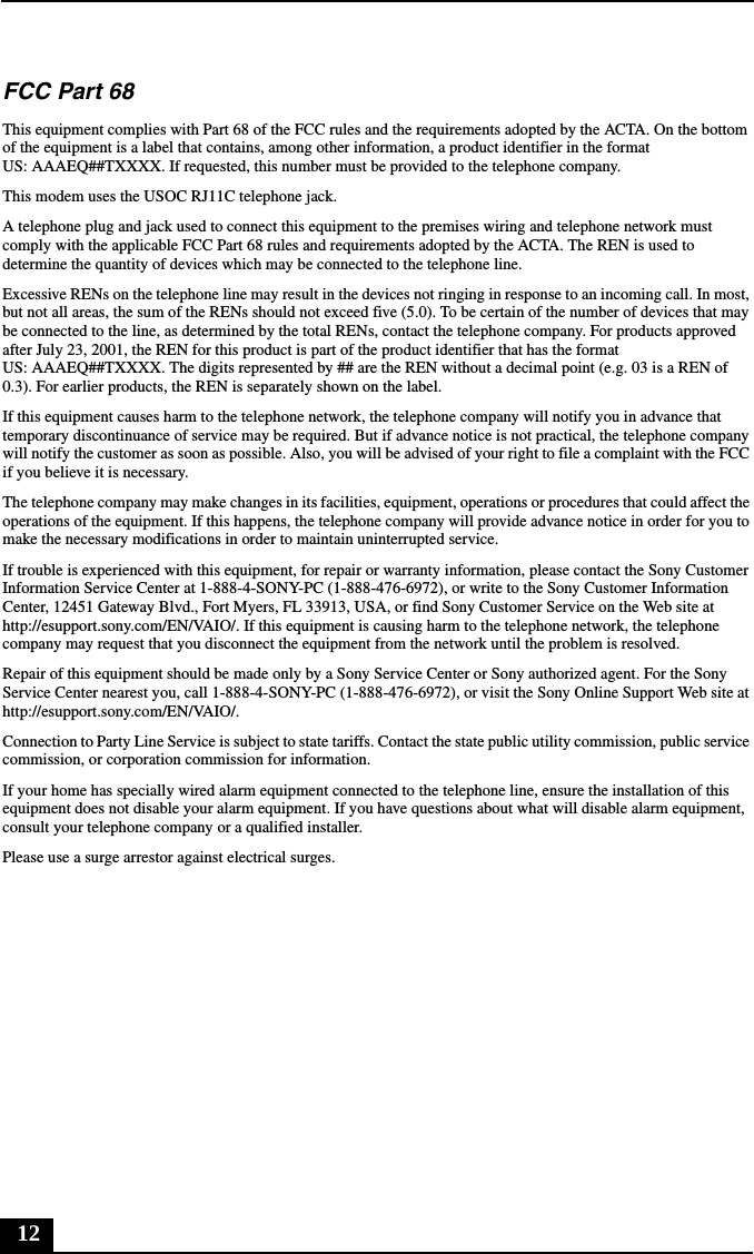 12FCC Part 68 This equipment complies with Part 68 of the FCC rules and the requirements adopted by the ACTA. On the bottom of the equipment is a label that contains, among other information, a product identifier in the format US: AAAEQ##TXXXX. If requested, this number must be provided to the telephone company.This modem uses the USOC RJ11C telephone jack.A telephone plug and jack used to connect this equipment to the premises wiring and telephone network must comply with the applicable FCC Part 68 rules and requirements adopted by the ACTA. The REN is used to determine the quantity of devices which may be connected to the telephone line.Excessive RENs on the telephone line may result in the devices not ringing in response to an incoming call. In most, but not all areas, the sum of the RENs should not exceed five (5.0). To be certain of the number of devices that may be connected to the line, as determined by the total RENs, contact the telephone company. For products approved after July 23, 2001, the REN for this product is part of the product identifier that has the format US: AAAEQ##TXXXX. The digits represented by ## are the REN without a decimal point (e.g. 03 is a REN of 0.3). For earlier products, the REN is separately shown on the label.If this equipment causes harm to the telephone network, the telephone company will notify you in advance that temporary discontinuance of service may be required. But if advance notice is not practical, the telephone company will notify the customer as soon as possible. Also, you will be advised of your right to file a complaint with the FCC if you believe it is necessary.The telephone company may make changes in its facilities, equipment, operations or procedures that could affect the operations of the equipment. If this happens, the telephone company will provide advance notice in order for you to make the necessary modifications in order to maintain uninterrupted service.If trouble is experienced with this equipment, for repair or warranty information, please contact the Sony Customer Information Service Center at 1-888-4-SONY-PC (1-888-476-6972), or write to the Sony Customer Information Center, 12451 Gateway Blvd., Fort Myers, FL 33913, USA, or find Sony Customer Service on the Web site at http://esupport.sony.com/EN/VAIO/. If this equipment is causing harm to the telephone network, the telephone company may request that you disconnect the equipment from the network until the problem is resolved.Repair of this equipment should be made only by a Sony Service Center or Sony authorized agent. For the Sony Service Center nearest you, call 1-888-4-SONY-PC (1-888-476-6972), or visit the Sony Online Support Web site at http://esupport.sony.com/EN/VAIO/.Connection to Party Line Service is subject to state tariffs. Contact the state public utility commission, public service commission, or corporation commission for information.If your home has specially wired alarm equipment connected to the telephone line, ensure the installation of this equipment does not disable your alarm equipment. If you have questions about what will disable alarm equipment, consult your telephone company or a qualified installer.Please use a surge arrestor against electrical surges.