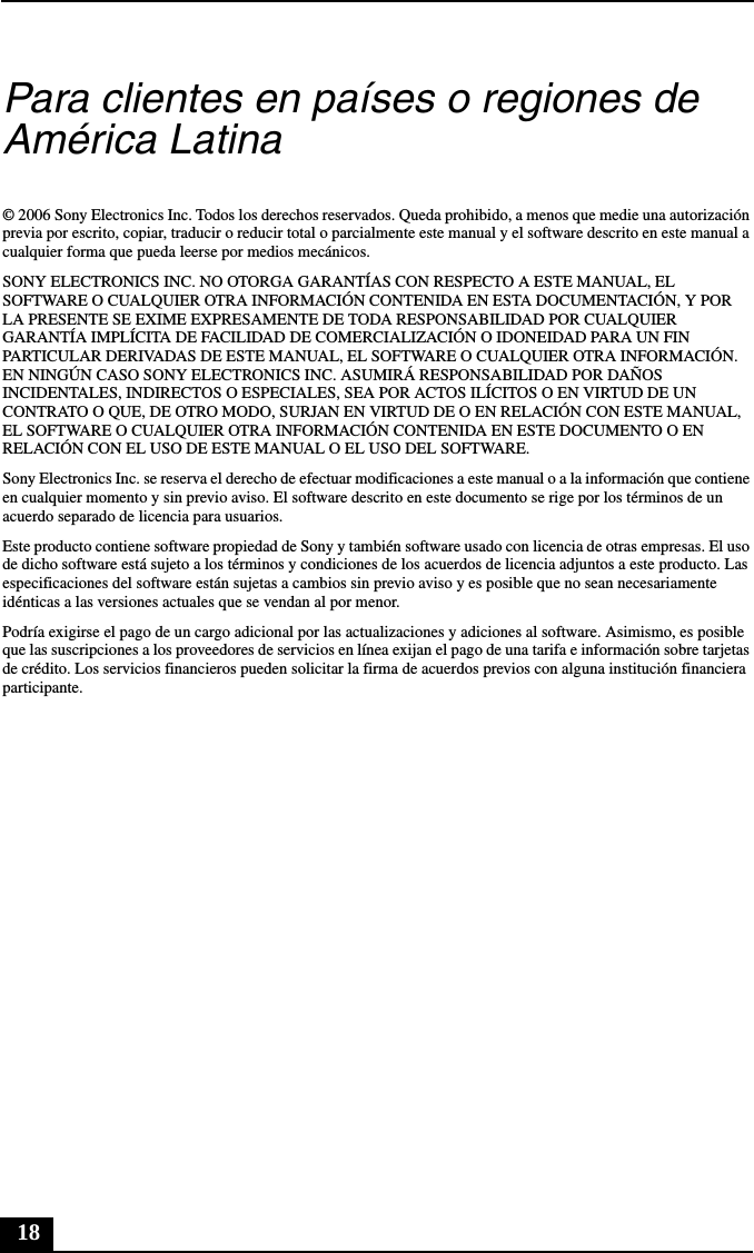 18Para clientes en países o regiones de América Latina© 2006 Sony Electronics Inc. Todos los derechos reservados. Queda prohibido, a menos que medie una autorización previa por escrito, copiar, traducir o reducir total o parcialmente este manual y el software descrito en este manual a cualquier forma que pueda leerse por medios mecánicos.SONY ELECTRONICS INC. NO OTORGA GARANTÍAS CON RESPECTO A ESTE MANUAL, EL SOFTWARE O CUALQUIER OTRA INFORMACIÓN CONTENIDA EN ESTA DOCUMENTACIÓN, Y POR LA PRESENTE SE EXIME EXPRESAMENTE DE TODA RESPONSABILIDAD POR CUALQUIER GARANTÍA IMPLÍCITA DE FACILIDAD DE COMERCIALIZACIÓN O IDONEIDAD PARA UN FIN PARTICULAR DERIVADAS DE ESTE MANUAL, EL SOFTWARE O CUALQUIER OTRA INFORMACIÓN. EN NINGÚN CASO SONY ELECTRONICS INC. ASUMIRÁ RESPONSABILIDAD POR DAÑOS INCIDENTALES, INDIRECTOS O ESPECIALES, SEA POR ACTOS ILÍCITOS O EN VIRTUD DE UN CONTRATO O QUE, DE OTRO MODO, SURJAN EN VIRTUD DE O EN RELACIÓN CON ESTE MANUAL, EL SOFTWARE O CUALQUIER OTRA INFORMACIÓN CONTENIDA EN ESTE DOCUMENTO O EN RELACIÓN CON EL USO DE ESTE MANUAL O EL USO DEL SOFTWARE.Sony Electronics Inc. se reserva el derecho de efectuar modificaciones a este manual o a la información que contiene en cualquier momento y sin previo aviso. El software descrito en este documento se rige por los términos de un acuerdo separado de licencia para usuarios.Este producto contiene software propiedad de Sony y también software usado con licencia de otras empresas. El uso de dicho software está sujeto a los términos y condiciones de los acuerdos de licencia adjuntos a este producto. Las especificaciones del software están sujetas a cambios sin previo aviso y es posible que no sean necesariamente idénticas a las versiones actuales que se vendan al por menor.Podría exigirse el pago de un cargo adicional por las actualizaciones y adiciones al software. Asimismo, es posible que las suscripciones a los proveedores de servicios en línea exijan el pago de una tarifa e información sobre tarjetas de crédito. Los servicios financieros pueden solicitar la firma de acuerdos previos con alguna institución financiera participante.