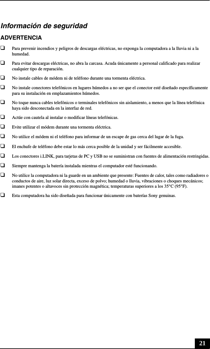 21Información de seguridadADVERTENCIA❑Para prevenir incendios y peligros de descargas eléctricas, no exponga la computadora a la lluvia ni a la humedad.❑Para evitar descargas eléctricas, no abra la carcasa. Acuda únicamente a personal calificado para realizar cualquier tipo de reparación.❑No instale cables de módem ni de teléfono durante una tormenta eléctrica.❑No instale conectores telefónicos en lugares húmedos a no ser que el conector esté diseñado específicamente para su instalación en emplazamientos húmedos.❑No toque nunca cables telefónicos o terminales telefónicos sin aislamiento, a menos que la línea telefónica haya sido desconectada en la interfaz de red.❑Actúe con cautela al instalar o modificar líneas telefónicas.❑Evite utilizar el módem durante una tormenta eléctrica. ❑No utilice el módem ni el teléfono para informar de un escape de gas cerca del lugar de la fuga.❑El enchufe de teléfono debe estar lo más cerca posible de la unidad y ser fácilmente accesible.❑Los conectores i.LINK, para tarjetas de PC y USB no se suministran con fuentes de alimentación restringidas.❑Siempre mantenga la batería instalada mientras el computador esté funcionando.❑No utilice la computadora ni la guarde en un ambiente que presente: Fuentes de calor, tales como radiadores o conductos de aire, luz solar directa, exceso de polvo; humedad o lluvia, vibraciones o choques mecánicos; imanes potentes o altavoces sin protección magnética; temperaturas superiores a los 35°C (95°F).❑Esta computadora ha sido diseñada para funcionar únicamente con baterías Sony genuinas.