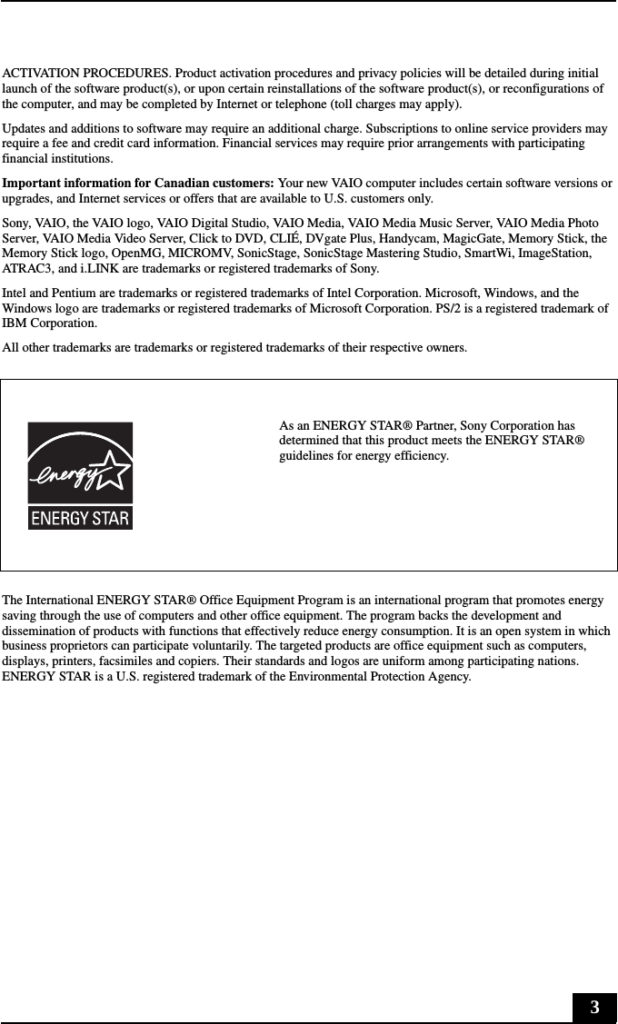 3ACTIVATION PROCEDURES. Product activation procedures and privacy policies will be detailed during initial launch of the software product(s), or upon certain reinstallations of the software product(s), or reconfigurations of the computer, and may be completed by Internet or telephone (toll charges may apply).Updates and additions to software may require an additional charge. Subscriptions to online service providers may require a fee and credit card information. Financial services may require prior arrangements with participating financial institutions.Important information for Canadian customers: Your new VAIO computer includes certain software versions or upgrades, and Internet services or offers that are available to U.S. customers only. Sony, VAIO, the VAIO logo, VAIO Digital Studio, VAIO Media, VAIO Media Music Server, VAIO Media Photo Server, VAIO Media Video Server, Click to DVD, CLIÉ, DVgate Plus, Handycam, MagicGate, Memory Stick, the Memory Stick logo, OpenMG, MICROMV, SonicStage, SonicStage Mastering Studio, SmartWi, ImageStation, ATRAC3, and i.LINK are trademarks or registered trademarks of Sony. Intel and Pentium are trademarks or registered trademarks of Intel Corporation. Microsoft, Windows, and the Windows logo are trademarks or registered trademarks of Microsoft Corporation. PS/2 is a registered trademark of IBM Corporation.All other trademarks are trademarks or registered trademarks of their respective owners.The International ENERGY STAR® Office Equipment Program is an international program that promotes energy saving through the use of computers and other office equipment. The program backs the development and dissemination of products with functions that effectively reduce energy consumption. It is an open system in which business proprietors can participate voluntarily. The targeted products are office equipment such as computers, displays, printers, facsimiles and copiers. Their standards and logos are uniform among participating nations. ENERGY STAR is a U.S. registered trademark of the Environmental Protection Agency.As an ENERGY STAR® Partner, Sony Corporation has determined that this product meets the ENERGY STAR® guidelines for energy efficiency.