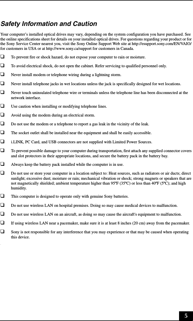 5Safety Information and CautionYour computer’s installed optical drives may vary, depending on the system configuration you have purchased. See the online specifications sheet for details on your installed optical drives. For questions regarding your product or for the Sony Service Center nearest you, visit the Sony Online Support Web site at http://esupport.sony.com/EN/VAIO/ for customers in USA or at http://www.sony.ca/support for customers in Canada.❑To prevent fire or shock hazard, do not expose your computer to rain or moisture. ❑To avoid electrical shock, do not open the cabinet. Refer servicing to qualified personnel only.❑Never install modem or telephone wiring during a lightning storm.❑Never install telephone jacks in wet locations unless the jack is specifically designed for wet locations.❑Never touch uninsulated telephone wire or terminals unless the telephone line has been disconnected at the network interface.❑Use caution when installing or modifying telephone lines.❑Avoid using the modem during an electrical storm. ❑Do not use the modem or a telephone to report a gas leak in the vicinity of the leak.❑The socket outlet shall be installed near the equipment and shall be easily accessible.❑i.LINK, PC Card, and USB connectors are not supplied with Limited Power Sources.❑To prevent possible damage to your computer during transportation, first attach any supplied connector covers and slot protectors in their appropriate locations, and secure the battery pack in the battery bay.❑Always keep the battery pack installed while the computer is in use.❑Do not use or store your computer in a location subject to: Heat sources, such as radiators or air ducts; direct sunlight; excessive dust; moisture or rain; mechanical vibration or shock; strong magnets or speakers that are not magnetically shielded; ambient temperature higher than 95ºF (35ºC) or less than 40ºF (5ºC); and high humidity. ❑This computer is designed to operate only with genuine Sony batteries.❑Do not use wireless LAN on hospital premises. Doing so may cause medical devices to malfunction.❑Do not use wireless LAN on an aircraft, as doing so may cause the aircraft&apos;s equipment to malfunction.❑If using wireless LAN near a pacemaker, make sure it is at least 8 inches (20 cm) away from the pacemaker.❑Sony is not responsible for any interference that you may experience or that may be caused when operating this device..