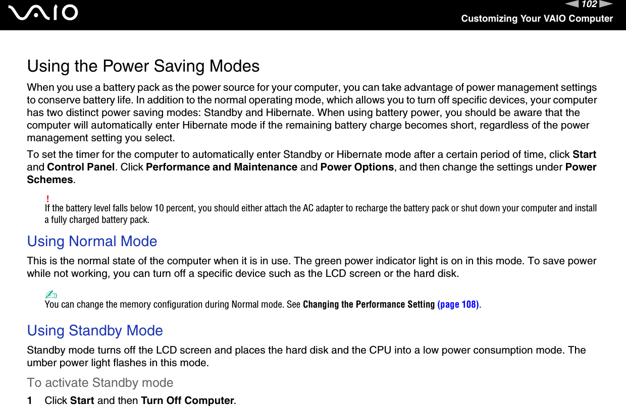 102nNCustomizing Your VAIO ComputerUsing the Power Saving ModesWhen you use a battery pack as the power source for your computer, you can take advantage of power management settings to conserve battery life. In addition to the normal operating mode, which allows you to turn off specific devices, your computer has two distinct power saving modes: Standby and Hibernate. When using battery power, you should be aware that the computer will automatically enter Hibernate mode if the remaining battery charge becomes short, regardless of the power management setting you select.To set the timer for the computer to automatically enter Standby or Hibernate mode after a certain period of time, click Start and Control Panel. Click Performance and Maintenance and Power Options, and then change the settings under Power Schemes.!If the battery level falls below 10 percent, you should either attach the AC adapter to recharge the battery pack or shut down your computer and install a fully charged battery pack.Using Normal ModeThis is the normal state of the computer when it is in use. The green power indicator light is on in this mode. To save power while not working, you can turn off a specific device such as the LCD screen or the hard disk.✍You can change the memory configuration during Normal mode. See Changing the Performance Setting (page 108). Using Standby ModeStandby mode turns off the LCD screen and places the hard disk and the CPU into a low power consumption mode. The umber power light flashes in this mode.To activate Standby mode1Click Start and then Turn Off Computer.