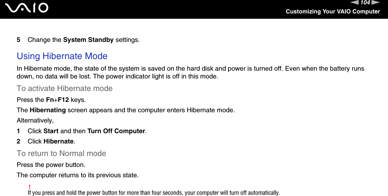 104nNCustomizing Your VAIO Computer5Change the System Standby settings. Using Hibernate ModeIn Hibernate mode, the state of the system is saved on the hard disk and power is turned off. Even when the battery runs down, no data will be lost. The power indicator light is off in this mode.To activate Hibernate modePress the Fn+F12 keys.The Hibernating screen appears and the computer enters Hibernate mode.Alternatively,1Click Start and then Turn Off Computer.2Click Hibernate.To return to Normal modePress the power button.The computer returns to its previous state.!If you press and hold the power button for more than four seconds, your computer will turn off automatically.