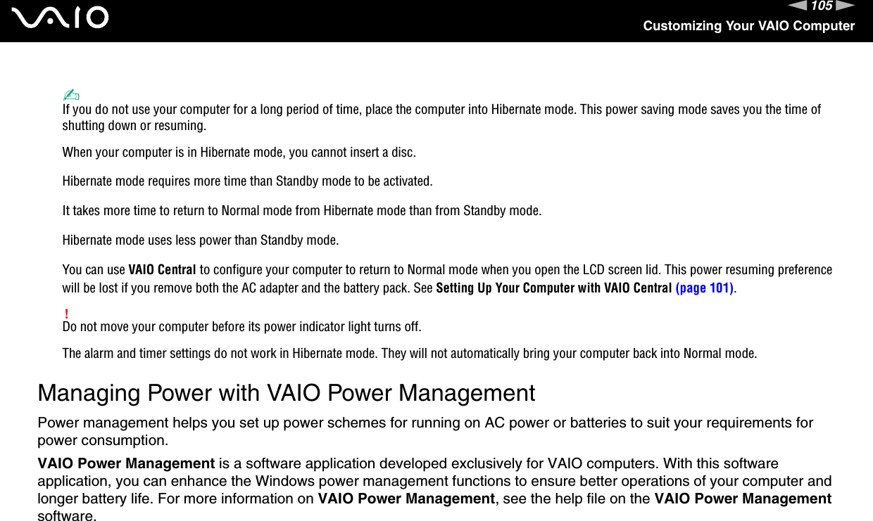 105nNCustomizing Your VAIO Computer✍If you do not use your computer for a long period of time, place the computer into Hibernate mode. This power saving mode saves you the time of shutting down or resuming.When your computer is in Hibernate mode, you cannot insert a disc.Hibernate mode requires more time than Standby mode to be activated.It takes more time to return to Normal mode from Hibernate mode than from Standby mode.Hibernate mode uses less power than Standby mode.You can use VAIO Central to configure your computer to return to Normal mode when you open the LCD screen lid. This power resuming preference will be lost if you remove both the AC adapter and the battery pack. See Setting Up Your Computer with VAIO Central (page 101).!Do not move your computer before its power indicator light turns off.The alarm and timer settings do not work in Hibernate mode. They will not automatically bring your computer back into Normal mode.  Managing Power with VAIO Power ManagementPower management helps you set up power schemes for running on AC power or batteries to suit your requirements for power consumption.VAIO Power Management is a software application developed exclusively for VAIO computers. With this software application, you can enhance the Windows power management functions to ensure better operations of your computer and longer battery life. For more information on VAIO Power Management, see the help file on the VAIO Power Management software.