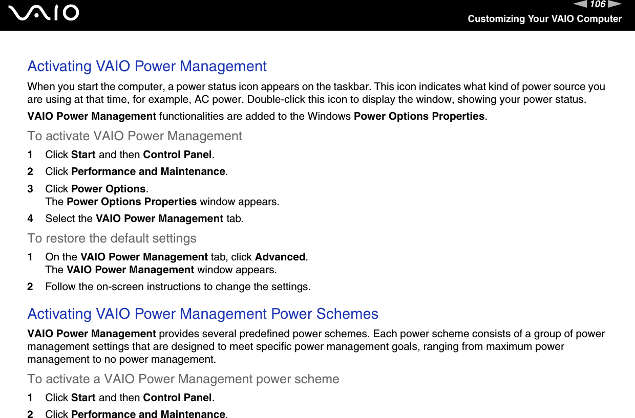 106nNCustomizing Your VAIO ComputerActivating VAIO Power ManagementWhen you start the computer, a power status icon appears on the taskbar. This icon indicates what kind of power source you are using at that time, for example, AC power. Double-click this icon to display the window, showing your power status.VAIO Power Management functionalities are added to the Windows Power Options Properties.To activate VAIO Power Management1Click Start and then Control Panel.2Click Performance and Maintenance.3Click Power Options.The Power Options Properties window appears.4Select the VAIO Power Management tab.To restore the default settings1On the VAIO Power Management tab, click Advanced.The VAIO Power Management window appears.2Follow the on-screen instructions to change the settings. Activating VAIO Power Management Power SchemesVAIO Power Management provides several predefined power schemes. Each power scheme consists of a group of power management settings that are designed to meet specific power management goals, ranging from maximum power management to no power management.To activate a VAIO Power Management power scheme1Click Start and then Control Panel.2Click Performance and Maintenance.