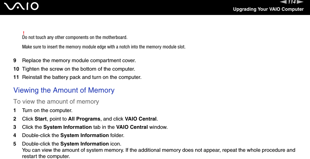 114nNUpgrading Your VAIO Computer!Do not touch any other components on the motherboard.Make sure to insert the memory module edge with a notch into the memory module slot.9Replace the memory module compartment cover.10 Tighten the screw on the bottom of the computer.11 Reinstall the battery pack and turn on the computer. Viewing the Amount of MemoryTo view the amount of memory1Turn on the computer.2Click Start, point to All Programs, and click VAIO Central.3Click the System Information tab in the VAIO Central window.4Double-click the System Information folder.5Double-click the System Information icon.You can view the amount of system memory. If the additional memory does not appear, repeat the whole procedure and restart the computer.  