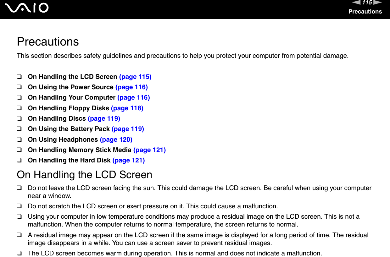 115nNPrecautionsPrecautionsThis section describes safety guidelines and precautions to help you protect your computer from potential damage.❑On Handling the LCD Screen (page 115)❑On Using the Power Source (page 116)❑On Handling Your Computer (page 116)❑On Handling Floppy Disks (page 118)❑On Handling Discs (page 119)❑On Using the Battery Pack (page 119)❑On Using Headphones (page 120)❑On Handling Memory Stick Media (page 121)❑On Handling the Hard Disk (page 121)On Handling the LCD Screen❑Do not leave the LCD screen facing the sun. This could damage the LCD screen. Be careful when using your computer near a window.❑Do not scratch the LCD screen or exert pressure on it. This could cause a malfunction.❑Using your computer in low temperature conditions may produce a residual image on the LCD screen. This is not a malfunction. When the computer returns to normal temperature, the screen returns to normal.❑A residual image may appear on the LCD screen if the same image is displayed for a long period of time. The residual image disappears in a while. You can use a screen saver to prevent residual images.❑The LCD screen becomes warm during operation. This is normal and does not indicate a malfunction.