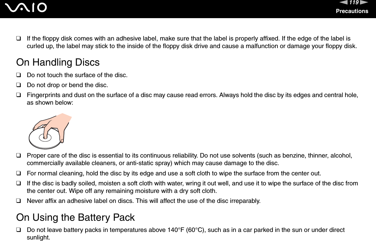 119nNPrecautions❑If the floppy disk comes with an adhesive label, make sure that the label is properly affixed. If the edge of the label is curled up, the label may stick to the inside of the floppy disk drive and cause a malfunction or damage your floppy disk. On Handling Discs❑Do not touch the surface of the disc.❑Do not drop or bend the disc.❑Fingerprints and dust on the surface of a disc may cause read errors. Always hold the disc by its edges and central hole, as shown below: ❑Proper care of the disc is essential to its continuous reliability. Do not use solvents (such as benzine, thinner, alcohol, commercially available cleaners, or anti-static spray) which may cause damage to the disc.❑For normal cleaning, hold the disc by its edge and use a soft cloth to wipe the surface from the center out.❑If the disc is badly soiled, moisten a soft cloth with water, wring it out well, and use it to wipe the surface of the disc from the center out. Wipe off any remaining moisture with a dry soft cloth.❑Never affix an adhesive label on discs. This will affect the use of the disc irreparably. On Using the Battery Pack❑Do not leave battery packs in temperatures above 140°F (60°C), such as in a car parked in the sun or under direct sunlight.