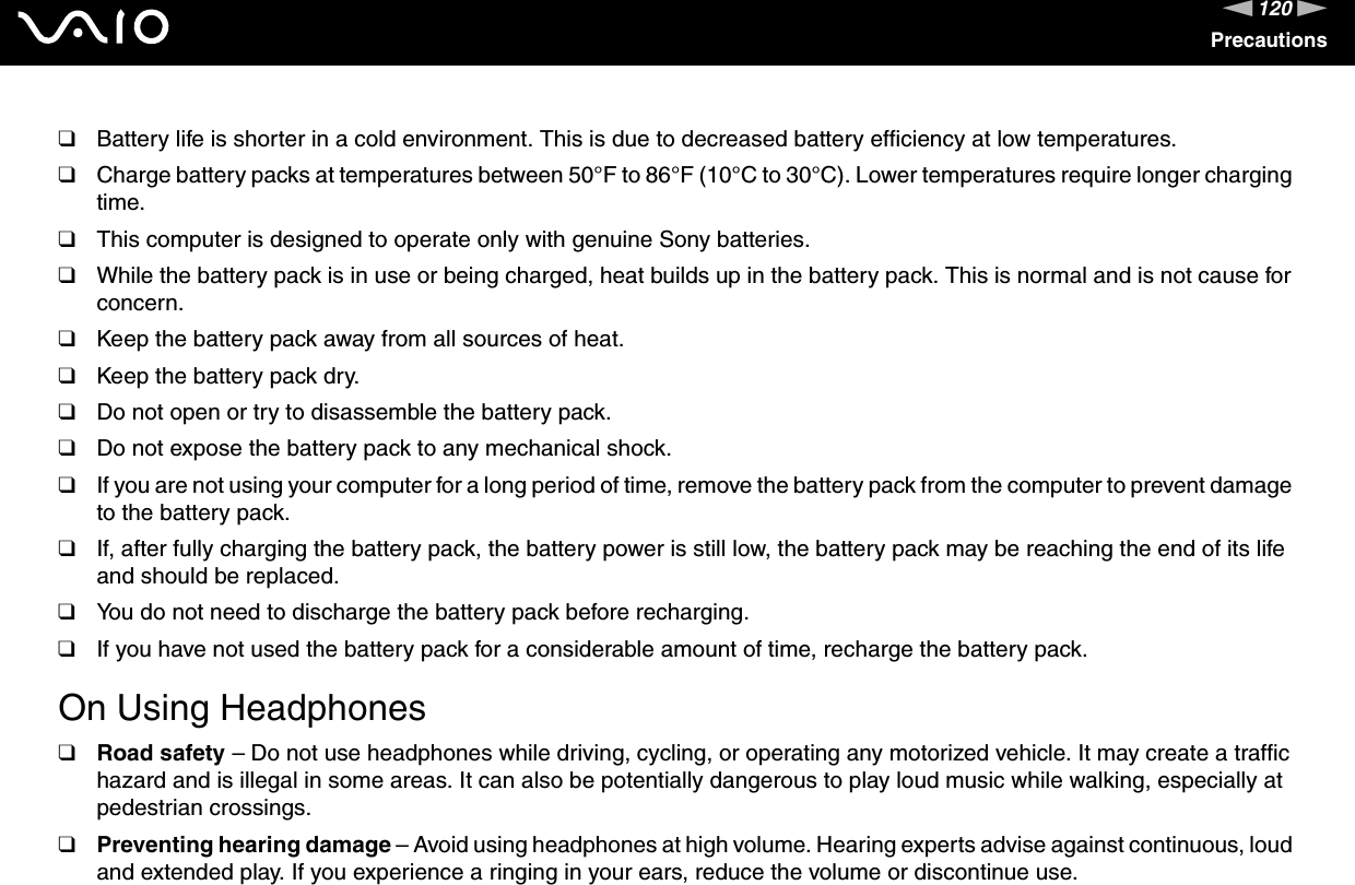 120nNPrecautions❑Battery life is shorter in a cold environment. This is due to decreased battery efficiency at low temperatures.❑Charge battery packs at temperatures between 50°F to 86°F (10°C to 30°C). Lower temperatures require longer charging time.❑This computer is designed to operate only with genuine Sony batteries.❑While the battery pack is in use or being charged, heat builds up in the battery pack. This is normal and is not cause for concern.❑Keep the battery pack away from all sources of heat.❑Keep the battery pack dry.❑Do not open or try to disassemble the battery pack.❑Do not expose the battery pack to any mechanical shock.❑If you are not using your computer for a long period of time, remove the battery pack from the computer to prevent damage to the battery pack.❑If, after fully charging the battery pack, the battery power is still low, the battery pack may be reaching the end of its life and should be replaced.❑You do not need to discharge the battery pack before recharging.❑If you have not used the battery pack for a considerable amount of time, recharge the battery pack. On Using Headphones❑Road safety – Do not use headphones while driving, cycling, or operating any motorized vehicle. It may create a traffic hazard and is illegal in some areas. It can also be potentially dangerous to play loud music while walking, especially at pedestrian crossings. ❑Preventing hearing damage – Avoid using headphones at high volume. Hearing experts advise against continuous, loud and extended play. If you experience a ringing in your ears, reduce the volume or discontinue use.