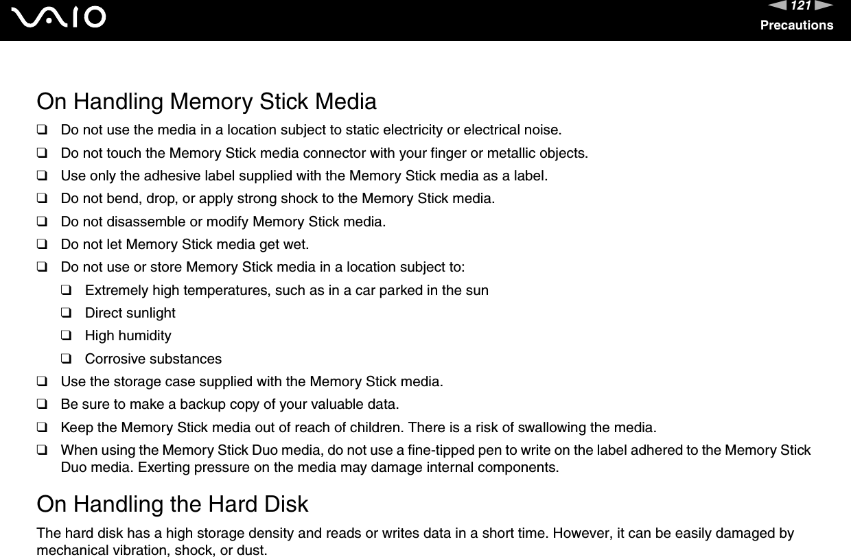 121nNPrecautions On Handling Memory Stick Media❑Do not use the media in a location subject to static electricity or electrical noise.❑Do not touch the Memory Stick media connector with your finger or metallic objects.❑Use only the adhesive label supplied with the Memory Stick media as a label.❑Do not bend, drop, or apply strong shock to the Memory Stick media.❑Do not disassemble or modify Memory Stick media.❑Do not let Memory Stick media get wet.❑Do not use or store Memory Stick media in a location subject to:❑Extremely high temperatures, such as in a car parked in the sun❑Direct sunlight❑High humidity❑Corrosive substances❑Use the storage case supplied with the Memory Stick media.❑Be sure to make a backup copy of your valuable data.❑Keep the Memory Stick media out of reach of children. There is a risk of swallowing the media.❑When using the Memory Stick Duo media, do not use a fine-tipped pen to write on the label adhered to the Memory Stick Duo media. Exerting pressure on the media may damage internal components. On Handling the Hard DiskThe hard disk has a high storage density and reads or writes data in a short time. However, it can be easily damaged by mechanical vibration, shock, or dust.