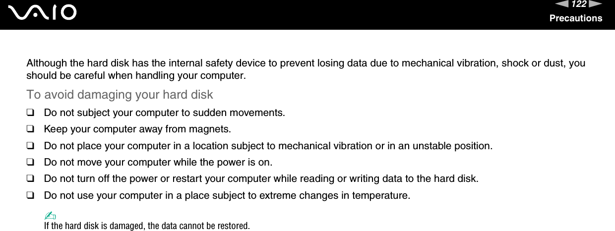 122nNPrecautionsAlthough the hard disk has the internal safety device to prevent losing data due to mechanical vibration, shock or dust, you should be careful when handling your computer.To avoid damaging your hard disk❑Do not subject your computer to sudden movements.❑Keep your computer away from magnets.❑Do not place your computer in a location subject to mechanical vibration or in an unstable position.❑Do not move your computer while the power is on.❑Do not turn off the power or restart your computer while reading or writing data to the hard disk.❑Do not use your computer in a place subject to extreme changes in temperature.✍If the hard disk is damaged, the data cannot be restored. 