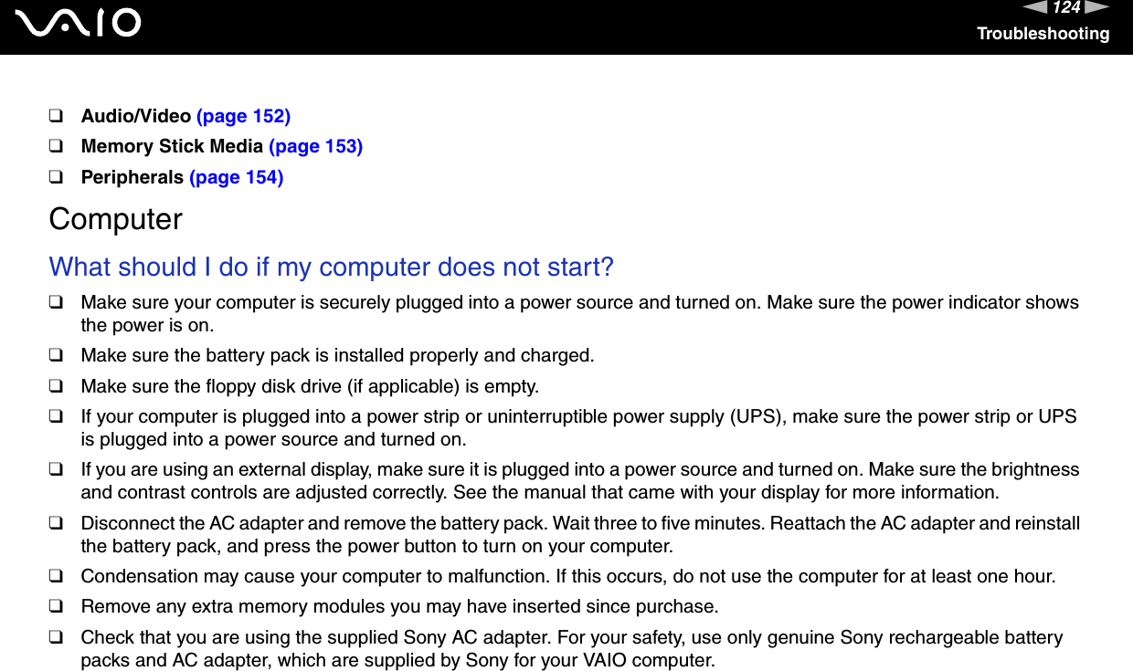 124nNTroubleshooting❑Audio/Video (page 152)❑Memory Stick Media (page 153)❑Peripherals (page 154)ComputerWhat should I do if my computer does not start?❑Make sure your computer is securely plugged into a power source and turned on. Make sure the power indicator shows the power is on.❑Make sure the battery pack is installed properly and charged.❑Make sure the floppy disk drive (if applicable) is empty.❑If your computer is plugged into a power strip or uninterruptible power supply (UPS), make sure the power strip or UPS is plugged into a power source and turned on.❑If you are using an external display, make sure it is plugged into a power source and turned on. Make sure the brightness and contrast controls are adjusted correctly. See the manual that came with your display for more information.❑Disconnect the AC adapter and remove the battery pack. Wait three to five minutes. Reattach the AC adapter and reinstall the battery pack, and press the power button to turn on your computer.❑Condensation may cause your computer to malfunction. If this occurs, do not use the computer for at least one hour.❑Remove any extra memory modules you may have inserted since purchase.❑Check that you are using the supplied Sony AC adapter. For your safety, use only genuine Sony rechargeable battery packs and AC adapter, which are supplied by Sony for your VAIO computer. 