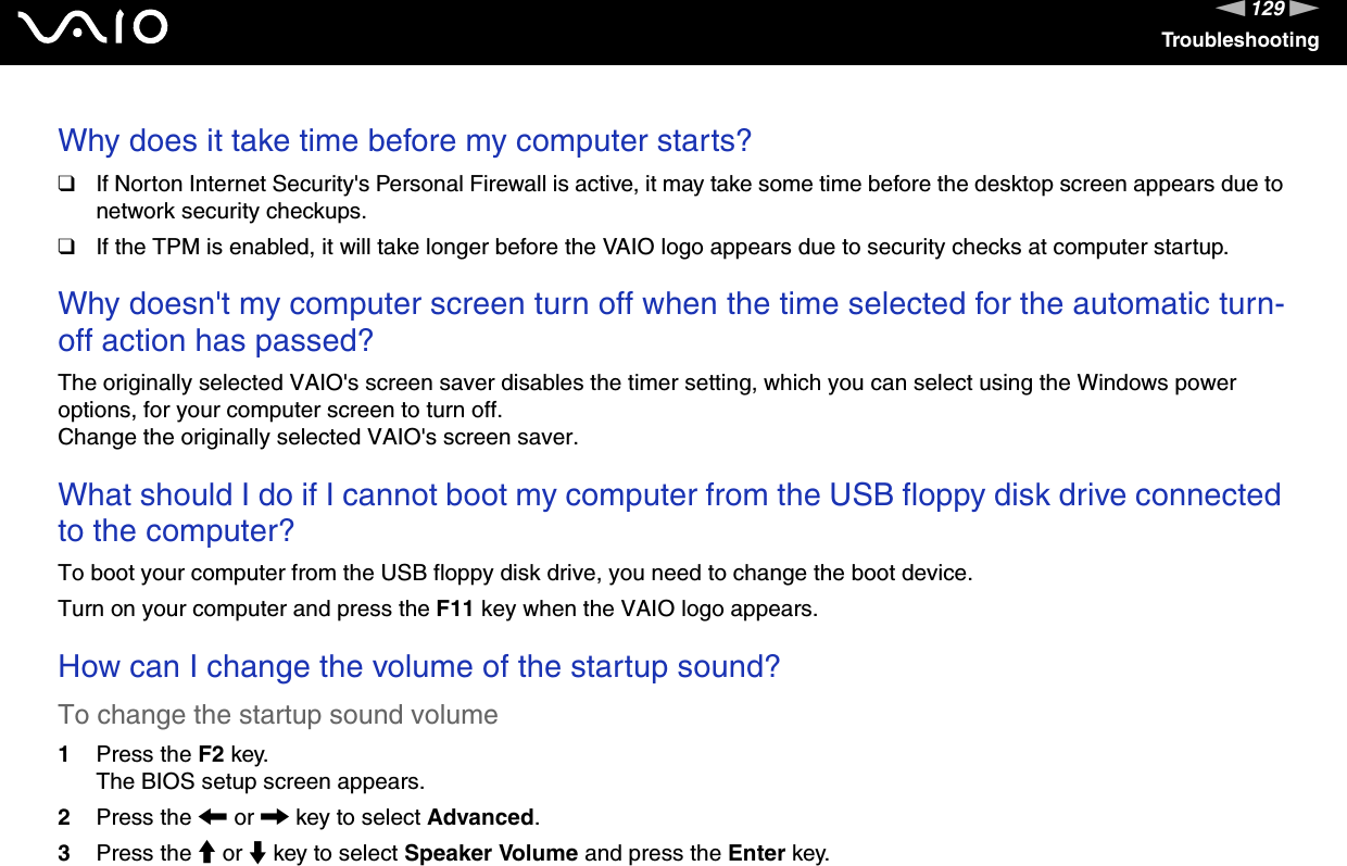 129nNTroubleshootingWhy does it take time before my computer starts?❑If Norton Internet Security&apos;s Personal Firewall is active, it may take some time before the desktop screen appears due to network security checkups.❑If the TPM is enabled, it will take longer before the VAIO logo appears due to security checks at computer startup. Why doesn&apos;t my computer screen turn off when the time selected for the automatic turn-off action has passed?The originally selected VAIO&apos;s screen saver disables the timer setting, which you can select using the Windows power options, for your computer screen to turn off.Change the originally selected VAIO&apos;s screen saver. What should I do if I cannot boot my computer from the USB floppy disk drive connected to the computer?To boot your computer from the USB floppy disk drive, you need to change the boot device.Turn on your computer and press the F11 key when the VAIO logo appears. How can I change the volume of the startup sound?To change the startup sound volume1Press the F2 key.The BIOS setup screen appears.2Press the &lt; or , key to select Advanced.3Press the M or m key to select Speaker Volume and press the Enter key.