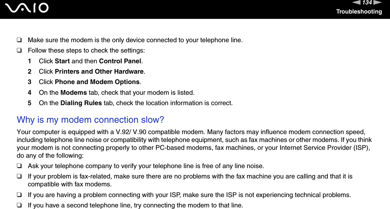 134nNTroubleshooting❑Make sure the modem is the only device connected to your telephone line.❑Follow these steps to check the settings:1Click Start and then Control Panel.2Click Printers and Other Hardware.3Click Phone and Modem Options.4On the Modems tab, check that your modem is listed.5On the Dialing Rules tab, check the location information is correct. Why is my modem connection slow?Your computer is equipped with a V.92/ V.90 compatible modem. Many factors may influence modem connection speed, including telephone line noise or compatibility with telephone equipment, such as fax machines or other modems. If you think your modem is not connecting properly to other PC-based modems, fax machines, or your Internet Service Provider (ISP), do any of the following:❑Ask your telephone company to verify your telephone line is free of any line noise.❑If your problem is fax-related, make sure there are no problems with the fax machine you are calling and that it is compatible with fax modems.❑If you are having a problem connecting with your ISP, make sure the ISP is not experiencing technical problems.❑If you have a second telephone line, try connecting the modem to that line.  