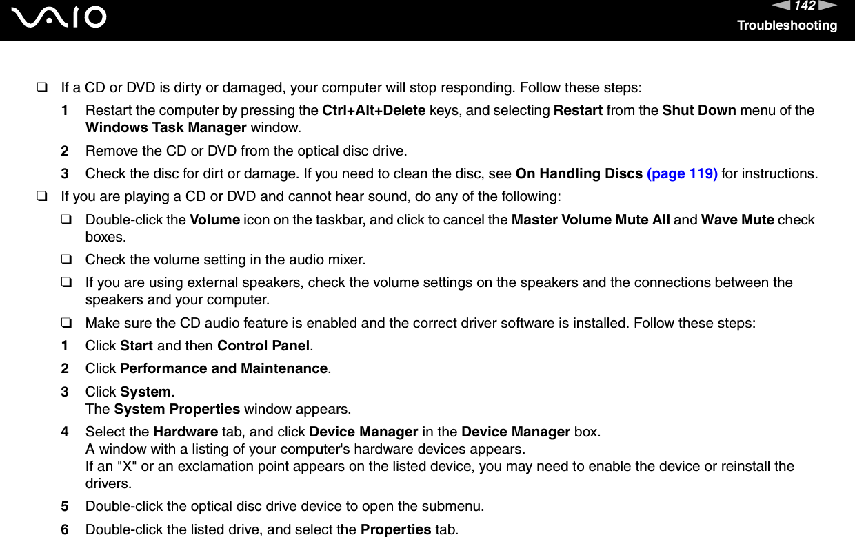 142nNTroubleshooting❑If a CD or DVD is dirty or damaged, your computer will stop responding. Follow these steps:1Restart the computer by pressing the Ctrl+Alt+Delete keys, and selecting Restart from the Shut Down menu of the Windows Task Manager window.2Remove the CD or DVD from the optical disc drive.3Check the disc for dirt or damage. If you need to clean the disc, see On Handling Discs (page 119) for instructions.❑If you are playing a CD or DVD and cannot hear sound, do any of the following:❑Double-click the Volume icon on the taskbar, and click to cancel the Master Volume Mute All and Wave Mute check boxes.❑Check the volume setting in the audio mixer.❑If you are using external speakers, check the volume settings on the speakers and the connections between the speakers and your computer.❑Make sure the CD audio feature is enabled and the correct driver software is installed. Follow these steps:1Click Start and then Control Panel.2Click Performance and Maintenance.3Click System. The System Properties window appears.4Select the Hardware tab, and click Device Manager in the Device Manager box. A window with a listing of your computer&apos;s hardware devices appears.If an &quot;X&quot; or an exclamation point appears on the listed device, you may need to enable the device or reinstall the drivers.5Double-click the optical disc drive device to open the submenu.6Double-click the listed drive, and select the Properties tab.