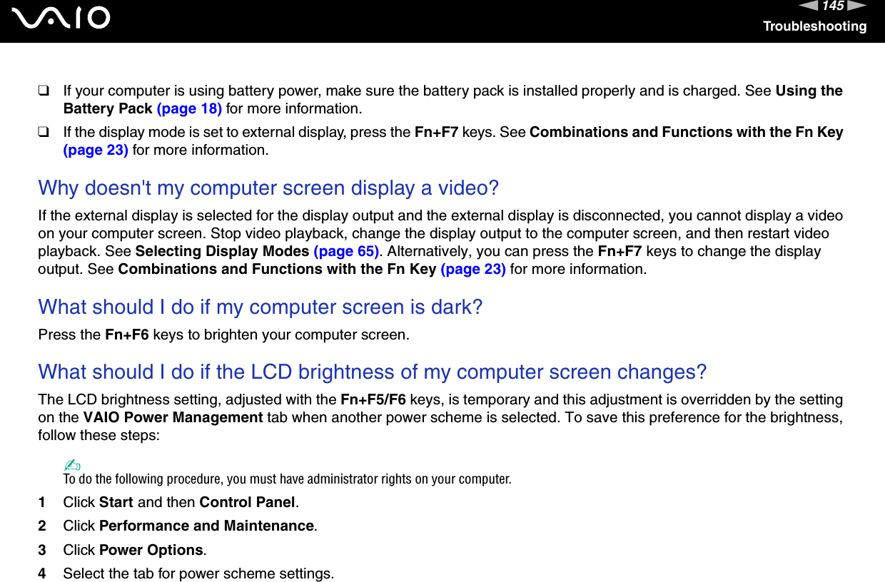 145nNTroubleshooting❑If your computer is using battery power, make sure the battery pack is installed properly and is charged. See Using the Battery Pack (page 18) for more information.❑If the display mode is set to external display, press the Fn+F7 keys. See Combinations and Functions with the Fn Key (page 23) for more information. Why doesn&apos;t my computer screen display a video?If the external display is selected for the display output and the external display is disconnected, you cannot display a video on your computer screen. Stop video playback, change the display output to the computer screen, and then restart video playback. See Selecting Display Modes (page 65). Alternatively, you can press the Fn+F7 keys to change the display output. See Combinations and Functions with the Fn Key (page 23) for more information. What should I do if my computer screen is dark?Press the Fn+F6 keys to brighten your computer screen. What should I do if the LCD brightness of my computer screen changes?The LCD brightness setting, adjusted with the Fn+F5/F6 keys, is temporary and this adjustment is overridden by the setting on the VAIO Power Management tab when another power scheme is selected. To save this preference for the brightness, follow these steps:✍To do the following procedure, you must have administrator rights on your computer.1Click Start and then Control Panel.2Click Performance and Maintenance.3Click Power Options.4Select the tab for power scheme settings.