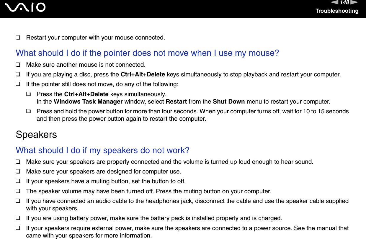 148nNTroubleshooting❑Restart your computer with your mouse connected. What should I do if the pointer does not move when I use my mouse?❑Make sure another mouse is not connected.❑If you are playing a disc, press the Ctrl+Alt+Delete keys simultaneously to stop playback and restart your computer.❑If the pointer still does not move, do any of the following:❑Press the Ctrl+Alt+Delete keys simultaneously.In the Windows Task Manager window, select Restart from the Shut Down menu to restart your computer.❑Press and hold the power button for more than four seconds. When your computer turns off, wait for 10 to 15 seconds and then press the power button again to restart the computer.  SpeakersWhat should I do if my speakers do not work?❑Make sure your speakers are properly connected and the volume is turned up loud enough to hear sound.❑Make sure your speakers are designed for computer use.❑If your speakers have a muting button, set the button to off.❑The speaker volume may have been turned off. Press the muting button on your computer.❑If you have connected an audio cable to the headphones jack, disconnect the cable and use the speaker cable supplied with your speakers.❑If you are using battery power, make sure the battery pack is installed properly and is charged.❑If your speakers require external power, make sure the speakers are connected to a power source. See the manual that came with your speakers for more information.