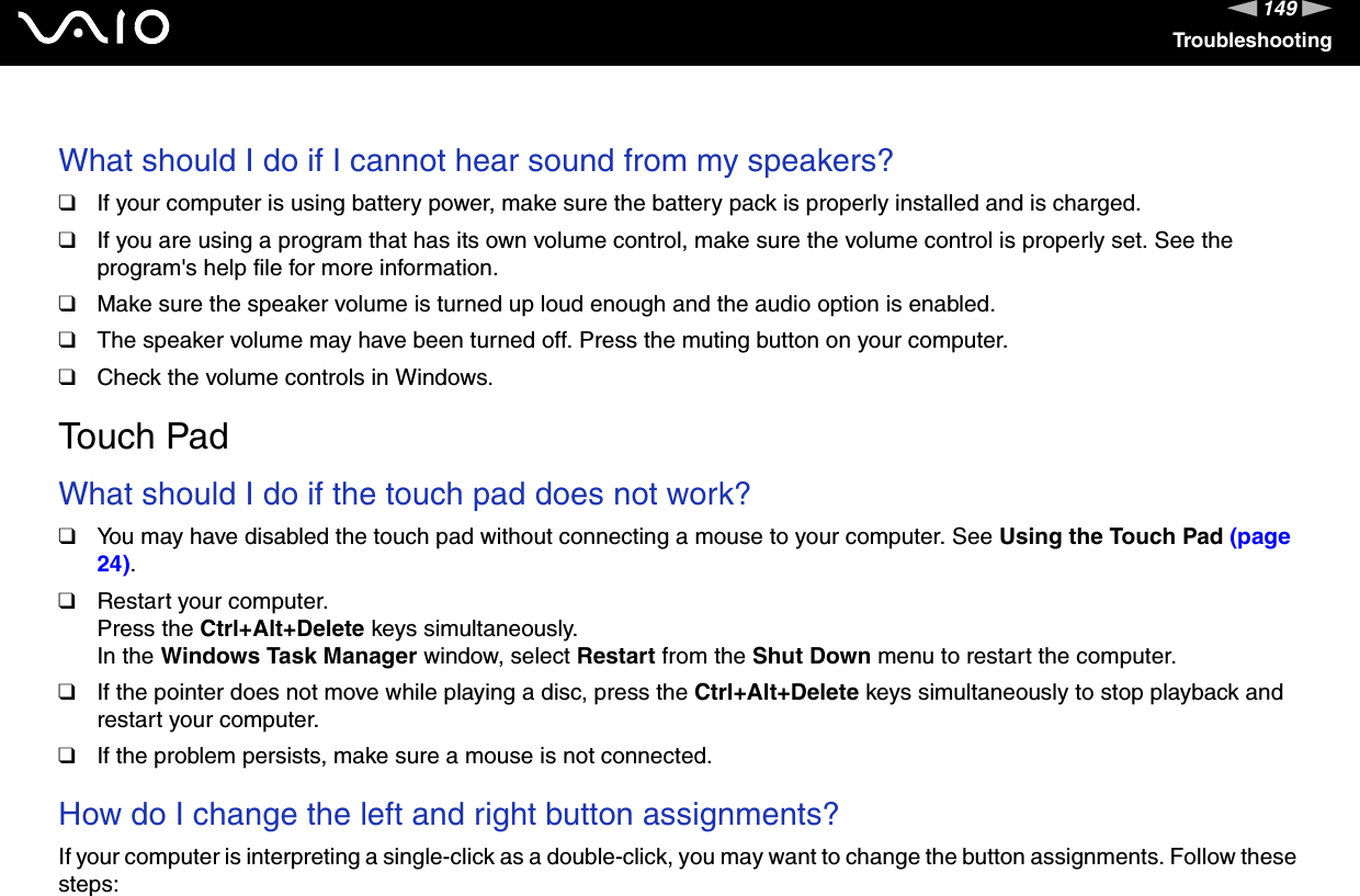 149nNTroubleshooting What should I do if I cannot hear sound from my speakers?❑If your computer is using battery power, make sure the battery pack is properly installed and is charged.❑If you are using a program that has its own volume control, make sure the volume control is properly set. See the program&apos;s help file for more information.❑Make sure the speaker volume is turned up loud enough and the audio option is enabled.❑The speaker volume may have been turned off. Press the muting button on your computer.❑Check the volume controls in Windows.  Touch PadWhat should I do if the touch pad does not work?❑You may have disabled the touch pad without connecting a mouse to your computer. See Using the Touch Pad (page 24).❑Restart your computer.Press the Ctrl+Alt+Delete keys simultaneously.In the Windows Task Manager window, select Restart from the Shut Down menu to restart the computer.❑If the pointer does not move while playing a disc, press the Ctrl+Alt+Delete keys simultaneously to stop playback and restart your computer.❑If the problem persists, make sure a mouse is not connected. How do I change the left and right button assignments? If your computer is interpreting a single-click as a double-click, you may want to change the button assignments. Follow these steps: