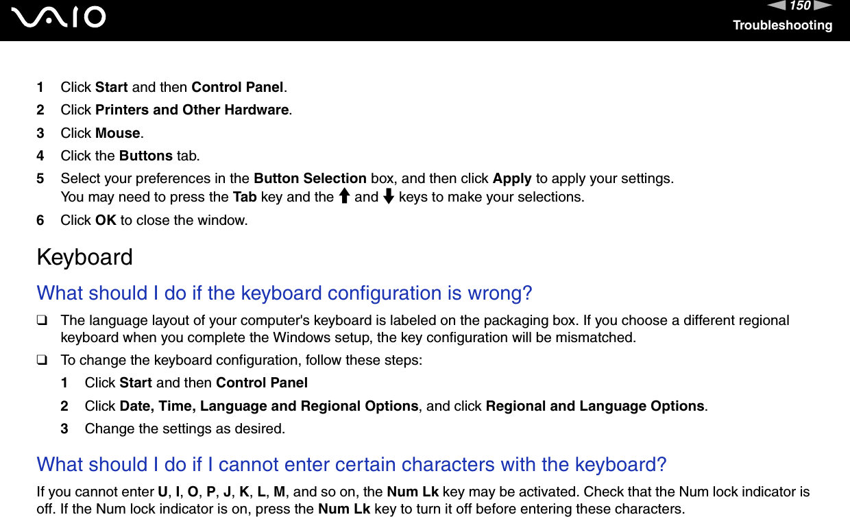 150nNTroubleshooting1Click Start and then Control Panel.2Click Printers and Other Hardware.3Click Mouse.4Click the Buttons tab.5Select your preferences in the Button Selection box, and then click Apply to apply your settings.You may need to press the Tab key and the M and m keys to make your selections.6Click OK to close the window.  KeyboardWhat should I do if the keyboard configuration is wrong?❑The language layout of your computer&apos;s keyboard is labeled on the packaging box. If you choose a different regional keyboard when you complete the Windows setup, the key configuration will be mismatched.❑To change the keyboard configuration, follow these steps:1Click Start and then Control Panel2Click Date, Time, Language and Regional Options, and click Regional and Language Options.3Change the settings as desired. What should I do if I cannot enter certain characters with the keyboard?If you cannot enter U, I, O, P, J, K, L, M, and so on, the Num Lk key may be activated. Check that the Num lock indicator is off. If the Num lock indicator is on, press the Num Lk key to turn it off before entering these characters.  