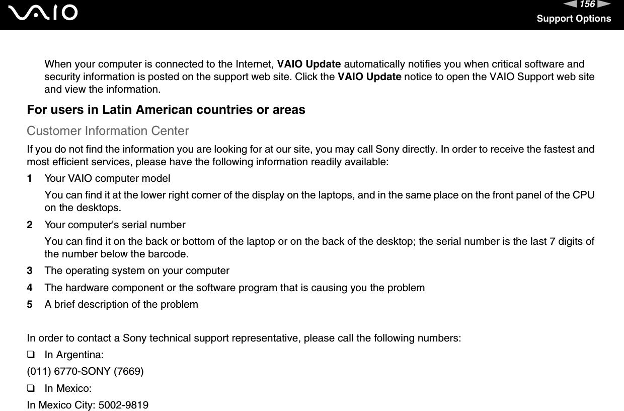 156nNSupport OptionsWhen your computer is connected to the Internet, VAIO Update automatically notifies you when critical software and security information is posted on the support web site. Click the VAIO Update notice to open the VAIO Support web site and view the information.For users in Latin American countries or areasCustomer Information CenterIf you do not find the information you are looking for at our site, you may call Sony directly. In order to receive the fastest and most efficient services, please have the following information readily available:1Your VAIO computer modelYou can find it at the lower right corner of the display on the laptops, and in the same place on the front panel of the CPU on the desktops.2Your computer&apos;s serial numberYou can find it on the back or bottom of the laptop or on the back of the desktop; the serial number is the last 7 digits of the number below the barcode.3The operating system on your computer4The hardware component or the software program that is causing you the problem5A brief description of the problemIn order to contact a Sony technical support representative, please call the following numbers:❑In Argentina:(011) 6770-SONY (7669)❑In Mexico:In Mexico City: 5002-9819