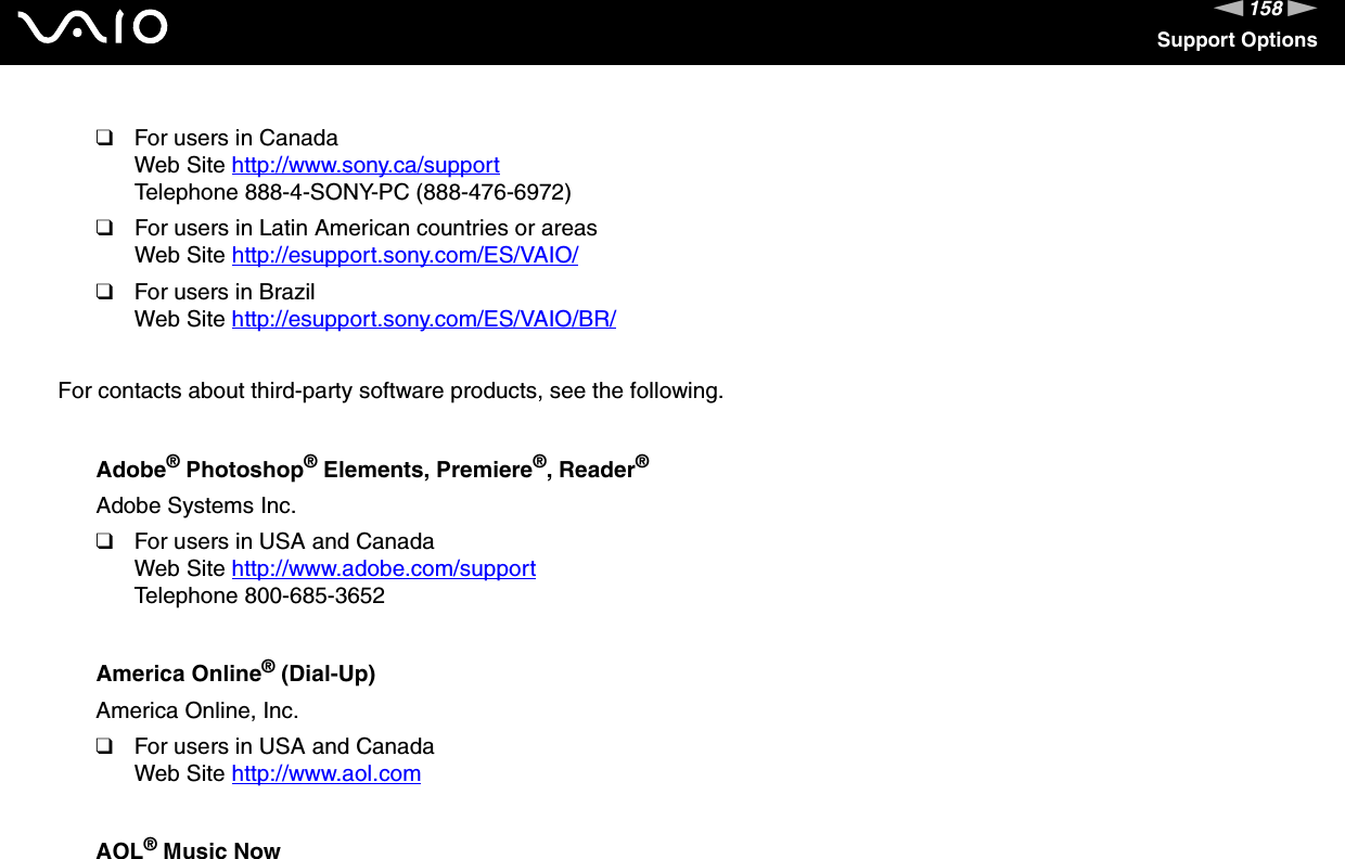 158nNSupport Options❑For users in CanadaWeb Site http://www.sony.ca/support Telephone 888-4-SONY-PC (888-476-6972)❑For users in Latin American countries or areasWeb Site http://esupport.sony.com/ES/VAIO/ ❑For users in BrazilWeb Site http://esupport.sony.com/ES/VAIO/BR/ For contacts about third-party software products, see the following.Adobe® Photoshop® Elements, Premiere®, Reader®Adobe Systems Inc.❑For users in USA and CanadaWeb Site http://www.adobe.com/support Telephone 800-685-3652America Online® (Dial-Up)America Online, Inc.❑For users in USA and CanadaWeb Site http://www.aol.com AOL® Music Now