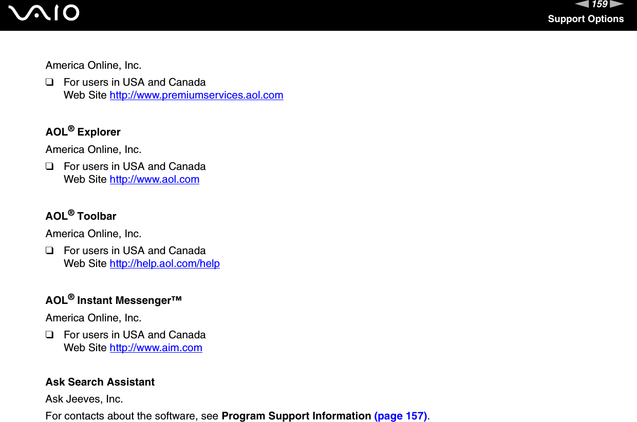 159nNSupport OptionsAmerica Online, Inc.❑For users in USA and CanadaWeb Site http://www.premiumservices.aol.com AOL® ExplorerAmerica Online, Inc.❑For users in USA and CanadaWeb Site http://www.aol.com AOL® ToolbarAmerica Online, Inc.❑For users in USA and CanadaWeb Site http://help.aol.com/help AOL® Instant Messenger™America Online, Inc.❑For users in USA and CanadaWeb Site http://www.aim.com Ask Search AssistantAsk Jeeves, Inc.For contacts about the software, see Program Support Information (page 157).