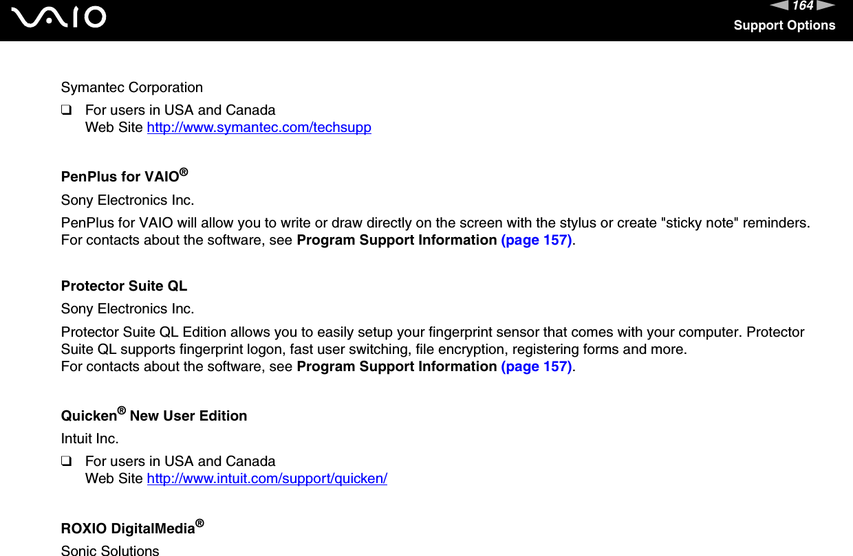 164nNSupport OptionsSymantec Corporation❑For users in USA and CanadaWeb Site http://www.symantec.com/techsupp PenPlus for VAIO®Sony Electronics Inc.PenPlus for VAIO will allow you to write or draw directly on the screen with the stylus or create &quot;sticky note&quot; reminders.For contacts about the software, see Program Support Information (page 157).Protector Suite QLSony Electronics Inc.Protector Suite QL Edition allows you to easily setup your fingerprint sensor that comes with your computer. Protector Suite QL supports fingerprint logon, fast user switching, file encryption, registering forms and more.For contacts about the software, see Program Support Information (page 157).Quicken® New User EditionIntuit Inc.❑For users in USA and CanadaWeb Site http://www.intuit.com/support/quicken/ ROXIO DigitalMedia®Sonic Solutions