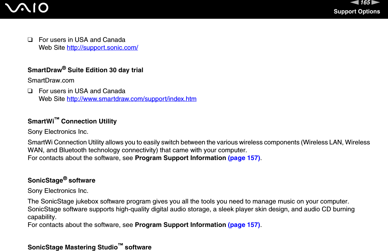 165nNSupport Options❑For users in USA and CanadaWeb Site http://support.sonic.com/ SmartDraw® Suite Edition 30 day trialSmartDraw.com❑For users in USA and CanadaWeb Site http://www.smartdraw.com/support/index.htm SmartWi™ Connection UtilitySony Electronics Inc.SmartWi Connection Utility allows you to easily switch between the various wireless components (Wireless LAN, Wireless WAN, and Bluetooth technology connectivity) that came with your computer.For contacts about the software, see Program Support Information (page 157).SonicStage® softwareSony Electronics Inc.The SonicStage jukebox software program gives you all the tools you need to manage music on your computer. SonicStage software supports high-quality digital audio storage, a sleek player skin design, and audio CD burning capability.For contacts about the software, see Program Support Information (page 157).SonicStage Mastering Studio™ software