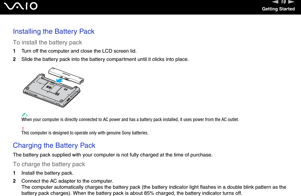 19nNGetting StartedInstalling the Battery PackTo install the battery pack1Turn off the computer and close the LCD screen lid.2Slide the battery pack into the battery compartment until it clicks into place.✍When your computer is directly connected to AC power and has a battery pack installed, it uses power from the AC outlet.!This computer is designed to operate only with genuine Sony batteries. Charging the Battery PackThe battery pack supplied with your computer is not fully charged at the time of purchase.To charge the battery pack1Install the battery pack.2Connect the AC adapter to the computer.The computer automatically charges the battery pack (the battery indicator light flashes in a double blink pattern as the battery pack charges). When the battery pack is about 85% charged, the battery indicator turns off.