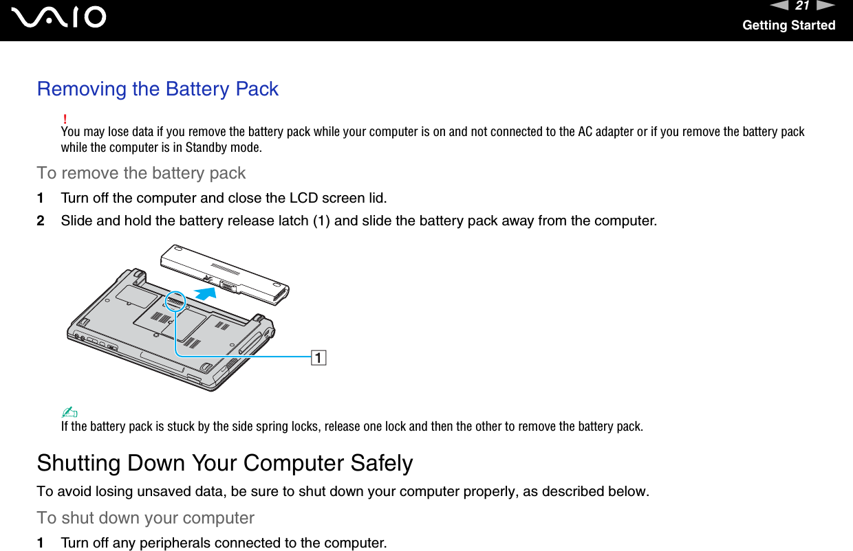 21nNGetting StartedRemoving the Battery Pack!You may lose data if you remove the battery pack while your computer is on and not connected to the AC adapter or if you remove the battery pack while the computer is in Standby mode.To remove the battery pack1Turn off the computer and close the LCD screen lid.2Slide and hold the battery release latch (1) and slide the battery pack away from the computer.✍If the battery pack is stuck by the side spring locks, release one lock and then the other to remove the battery pack.  Shutting Down Your Computer SafelyTo avoid losing unsaved data, be sure to shut down your computer properly, as described below.To shut down your computer1Turn off any peripherals connected to the computer.