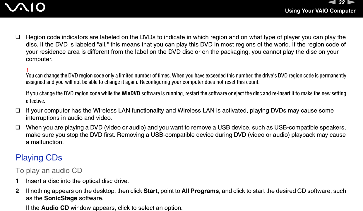 32nNUsing Your VAIO Computer❑Region code indicators are labeled on the DVDs to indicate in which region and on what type of player you can play the disc. If the DVD is labeled &quot;all,&quot; this means that you can play this DVD in most regions of the world. If the region code of your residence area is different from the label on the DVD disc or on the packaging, you cannot play the disc on your computer. !You can change the DVD region code only a limited number of times. When you have exceeded this number, the drive&apos;s DVD region code is permanently assigned and you will not be able to change it again. Reconfiguring your computer does not reset this count.If you change the DVD region code while the WinDVD software is running, restart the software or eject the disc and re-insert it to make the new setting effective.❑If your computer has the Wireless LAN functionality and Wireless LAN is activated, playing DVDs may cause some interruptions in audio and video.❑When you are playing a DVD (video or audio) and you want to remove a USB device, such as USB-compatible speakers, make sure you stop the DVD first. Removing a USB-compatible device during DVD (video or audio) playback may cause a malfunction. Playing CDsTo play an audio CD1Insert a disc into the optical disc drive. 2If nothing appears on the desktop, then click Start, point to All Programs, and click to start the desired CD software, such as the SonicStage software.If the Audio CD window appears, click to select an option. 