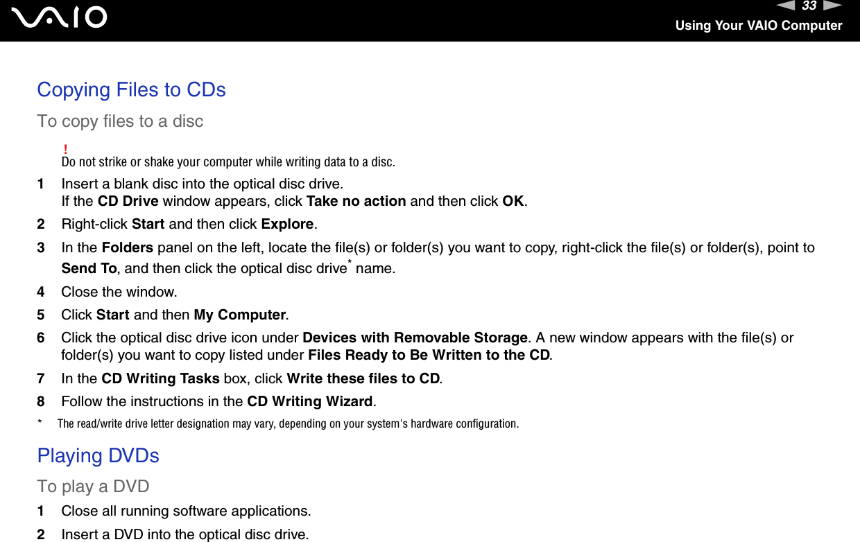 33nNUsing Your VAIO ComputerCopying Files to CDsTo copy files to a disc!Do not strike or shake your computer while writing data to a disc.1Insert a blank disc into the optical disc drive.If the CD Drive window appears, click Take no action and then click OK.2Right-click Start and then click Explore.3In the Folders panel on the left, locate the file(s) or folder(s) you want to copy, right-click the file(s) or folder(s), point to Send To, and then click the optical disc drive* name.4Close the window.5Click Start and then My Computer.6Click the optical disc drive icon under Devices with Removable Storage. A new window appears with the file(s) or folder(s) you want to copy listed under Files Ready to Be Written to the CD.7In the CD Writing Tasks box, click Write these files to CD. 8Follow the instructions in the CD Writing Wizard.* The read/write drive letter designation may vary, depending on your system&apos;s hardware configuration. Playing DVDsTo play a DVD1Close all running software applications.2Insert a DVD into the optical disc drive.