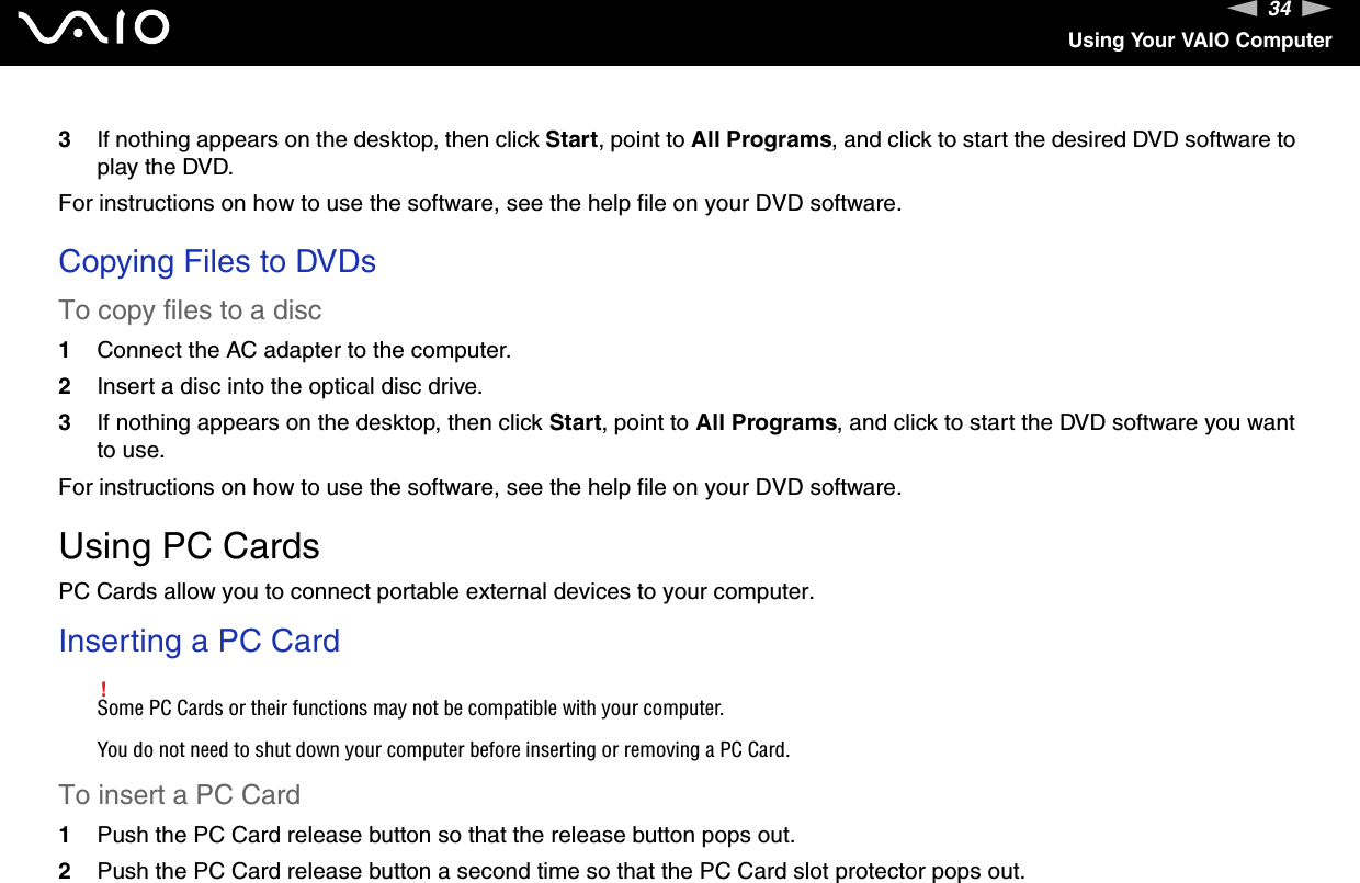 34nNUsing Your VAIO Computer3If nothing appears on the desktop, then click Start, point to All Programs, and click to start the desired DVD software to play the DVD.For instructions on how to use the software, see the help file on your DVD software. Copying Files to DVDsTo copy files to a disc1Connect the AC adapter to the computer.2Insert a disc into the optical disc drive.3If nothing appears on the desktop, then click Start, point to All Programs, and click to start the DVD software you want to use.For instructions on how to use the software, see the help file on your DVD software.  Using PC CardsPC Cards allow you to connect portable external devices to your computer.Inserting a PC Card!Some PC Cards or their functions may not be compatible with your computer.You do not need to shut down your computer before inserting or removing a PC Card.To insert a PC Card1Push the PC Card release button so that the release button pops out.2Push the PC Card release button a second time so that the PC Card slot protector pops out.