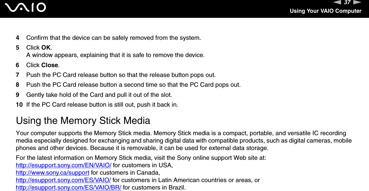 37nNUsing Your VAIO Computer4Confirm that the device can be safely removed from the system.5Click OK.A window appears, explaining that it is safe to remove the device.6Click Close.7Push the PC Card release button so that the release button pops out.8Push the PC Card release button a second time so that the PC Card pops out.9Gently take hold of the Card and pull it out of the slot.10 If the PC Card release button is still out, push it back in.  Using the Memory Stick MediaYour computer supports the Memory Stick media. Memory Stick media is a compact, portable, and versatile IC recording media especially designed for exchanging and sharing digital data with compatible products, such as digital cameras, mobile phones and other devices. Because it is removable, it can be used for external data storage.For the latest information on Memory Stick media, visit the Sony online support Web site at:http://esupport.sony.com/EN/VAIO/ for customers in USA, http://www.sony.ca/support for customers in Canada, http://esupport.sony.com/ES/VAIO/ for customers in Latin American countries or areas, orhttp://esupport.sony.com/ES/VAIO/BR/ for customers in Brazil.