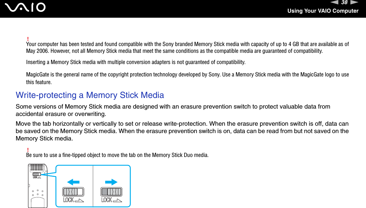 38nNUsing Your VAIO Computer!Your computer has been tested and found compatible with the Sony branded Memory Stick media with capacity of up to 4 GB that are available as of May 2006. However, not all Memory Stick media that meet the same conditions as the compatible media are guaranteed of compatibility.Inserting a Memory Stick media with multiple conversion adapters is not guaranteed of compatibility.MagicGate is the general name of the copyright protection technology developed by Sony. Use a Memory Stick media with the MagicGate logo to use this feature.Write-protecting a Memory Stick MediaSome versions of Memory Stick media are designed with an erasure prevention switch to protect valuable data from accidental erasure or overwriting.Move the tab horizontally or vertically to set or release write-protection. When the erasure prevention switch is off, data can be saved on the Memory Stick media. When the erasure prevention switch is on, data can be read from but not saved on the Memory Stick media.!Be sure to use a fine-tipped object to move the tab on the Memory Stick Duo media. 