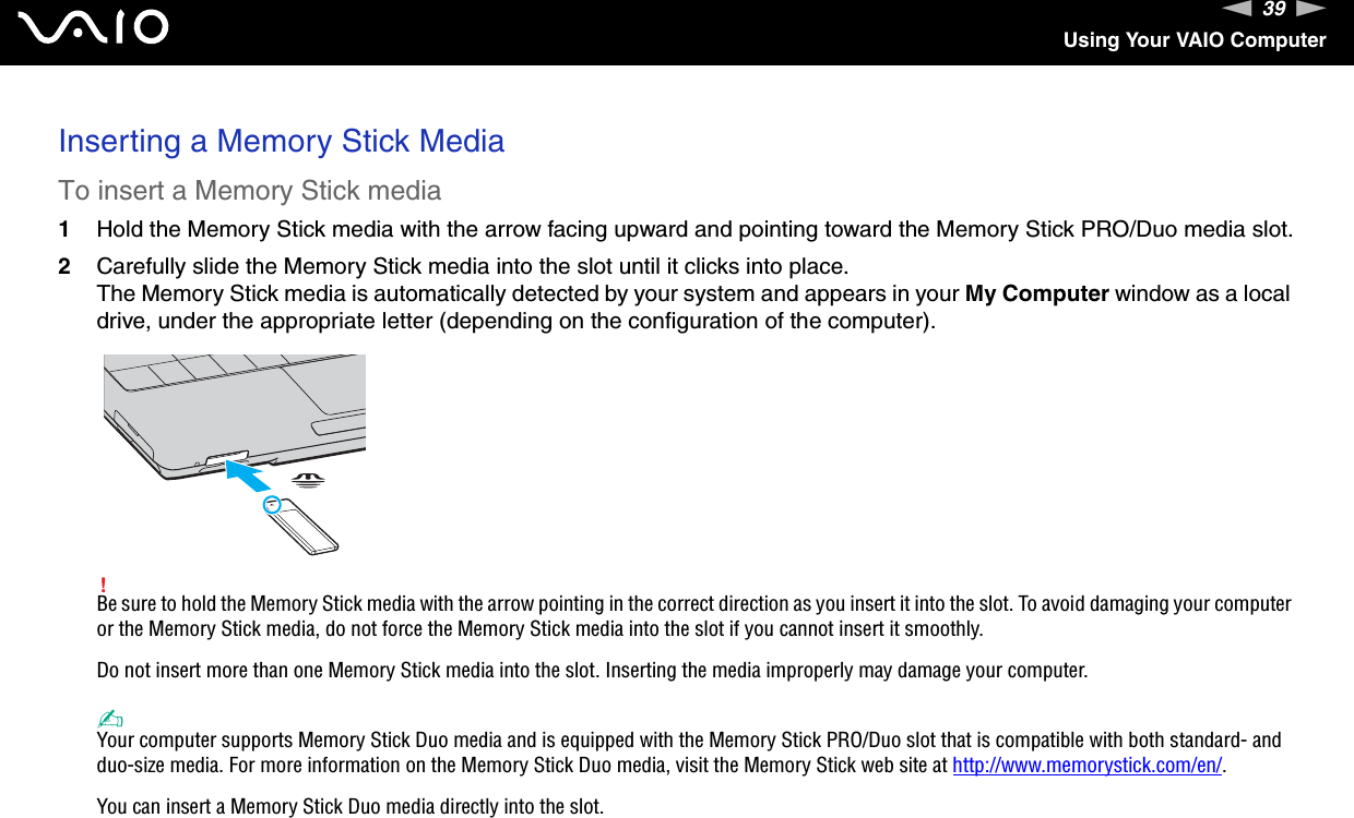 39nNUsing Your VAIO ComputerInserting a Memory Stick MediaTo insert a Memory Stick media1Hold the Memory Stick media with the arrow facing upward and pointing toward the Memory Stick PRO/Duo media slot.2Carefully slide the Memory Stick media into the slot until it clicks into place.The Memory Stick media is automatically detected by your system and appears in your My Computer window as a local drive, under the appropriate letter (depending on the configuration of the computer).!Be sure to hold the Memory Stick media with the arrow pointing in the correct direction as you insert it into the slot. To avoid damaging your computer or the Memory Stick media, do not force the Memory Stick media into the slot if you cannot insert it smoothly.Do not insert more than one Memory Stick media into the slot. Inserting the media improperly may damage your computer. ✍Your computer supports Memory Stick Duo media and is equipped with the Memory Stick PRO/Duo slot that is compatible with both standard- and duo-size media. For more information on the Memory Stick Duo media, visit the Memory Stick web site at http://www.memorystick.com/en/.You can insert a Memory Stick Duo media directly into the slot.