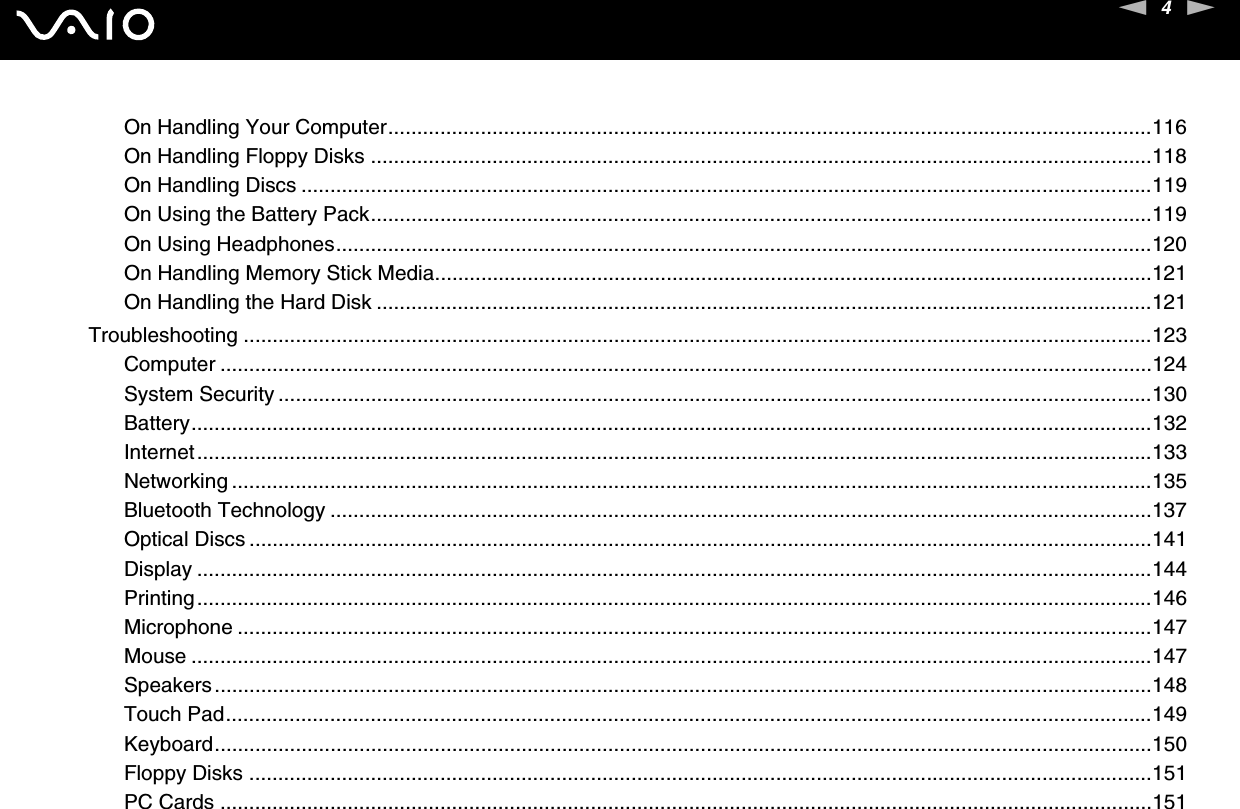 4nNOn Handling Your Computer....................................................................................................................................116On Handling Floppy Disks .......................................................................................................................................118On Handling Discs ...................................................................................................................................................119On Using the Battery Pack.......................................................................................................................................119On Using Headphones.............................................................................................................................................120On Handling Memory Stick Media............................................................................................................................121On Handling the Hard Disk ......................................................................................................................................121Troubleshooting .............................................................................................................................................................123Computer .................................................................................................................................................................124System Security .......................................................................................................................................................130Battery......................................................................................................................................................................132Internet.....................................................................................................................................................................133Networking ...............................................................................................................................................................135Bluetooth Technology ..............................................................................................................................................137Optical Discs ............................................................................................................................................................141Display .....................................................................................................................................................................144Printing.....................................................................................................................................................................146Microphone ..............................................................................................................................................................147Mouse ......................................................................................................................................................................147Speakers..................................................................................................................................................................148Touch Pad................................................................................................................................................................149Keyboard..................................................................................................................................................................150Floppy Disks ............................................................................................................................................................151PC Cards .................................................................................................................................................................151