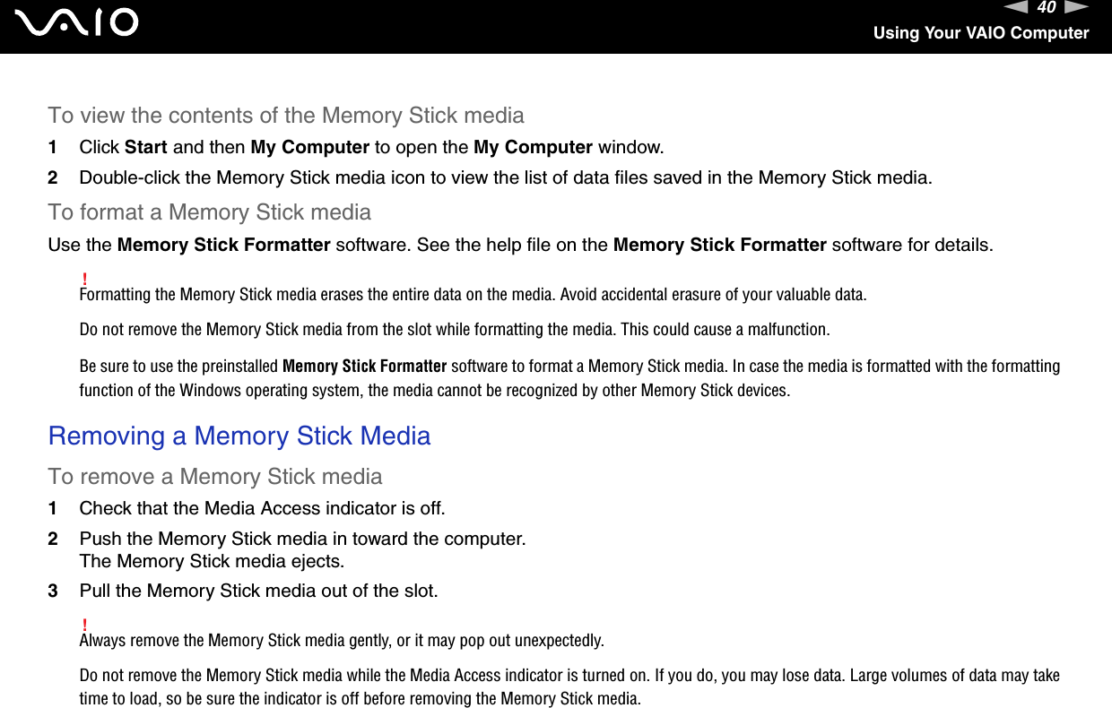 40nNUsing Your VAIO ComputerTo view the contents of the Memory Stick media1Click Start and then My Computer to open the My Computer window. 2Double-click the Memory Stick media icon to view the list of data files saved in the Memory Stick media.To format a Memory Stick mediaUse the Memory Stick Formatter software. See the help file on the Memory Stick Formatter software for details.!Formatting the Memory Stick media erases the entire data on the media. Avoid accidental erasure of your valuable data.Do not remove the Memory Stick media from the slot while formatting the media. This could cause a malfunction.Be sure to use the preinstalled Memory Stick Formatter software to format a Memory Stick media. In case the media is formatted with the formatting function of the Windows operating system, the media cannot be recognized by other Memory Stick devices. Removing a Memory Stick MediaTo remove a Memory Stick media1Check that the Media Access indicator is off.2Push the Memory Stick media in toward the computer.The Memory Stick media ejects.3Pull the Memory Stick media out of the slot.!Always remove the Memory Stick media gently, or it may pop out unexpectedly.Do not remove the Memory Stick media while the Media Access indicator is turned on. If you do, you may lose data. Large volumes of data may take time to load, so be sure the indicator is off before removing the Memory Stick media.  