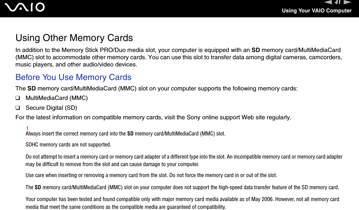 41nNUsing Your VAIO ComputerUsing Other Memory CardsIn addition to the Memory Stick PRO/Duo media slot, your computer is equipped with an SD memory card/MultiMediaCard (MMC) slot to accommodate other memory cards. You can use this slot to transfer data among digital cameras, camcorders, music players, and other audio/video devices.Before You Use Memory CardsThe SD memory card/MultiMediaCard (MMC) slot on your computer supports the following memory cards:❑MultiMediaCard (MMC)❑Secure Digital (SD)For the latest information on compatible memory cards, visit the Sony online support Web site regularly.!Always insert the correct memory card into the SD memory card/MultiMediaCard (MMC) slot.SDHC memory cards are not supported.Do not attempt to insert a memory card or memory card adapter of a different type into the slot. An incompatible memory card or memory card adapter may be difficult to remove from the slot and can cause damage to your computer.Use care when inserting or removing a memory card from the slot. Do not force the memory card in or out of the slot.The SD memory card/MultiMediaCard (MMC) slot on your computer does not support the high-speed data transfer feature of the SD memory card.Your computer has been tested and found compatible only with major memory card media available as of May 2006. However, not all memory card media that meet the same conditions as the compatible media are guaranteed of compatibility.