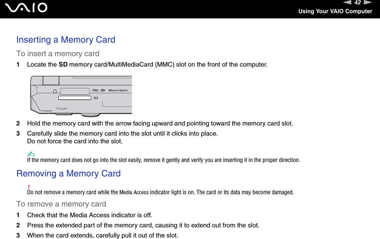 42nNUsing Your VAIO ComputerInserting a Memory CardTo insert a memory card1Locate the SD memory card/MultiMediaCard (MMC) slot on the front of the computer.2Hold the memory card with the arrow facing upward and pointing toward the memory card slot.3Carefully slide the memory card into the slot until it clicks into place.Do not force the card into the slot.✍If the memory card does not go into the slot easily, remove it gently and verify you are inserting it in the proper direction.Removing a Memory Card!Do not remove a memory card while the Media Access indicator light is on. The card or its data may become damaged.To remove a memory card1Check that the Media Access indicator is off.2Press the extended part of the memory card, causing it to extend out from the slot.3When the card extends, carefully pull it out of the slot. 