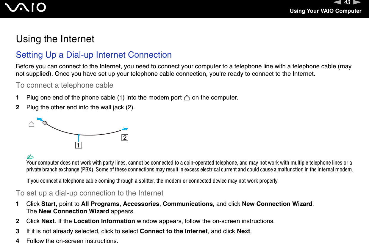 43nNUsing Your VAIO ComputerUsing the InternetSetting Up a Dial-up Internet ConnectionBefore you can connect to the Internet, you need to connect your computer to a telephone line with a telephone cable (may not supplied). Once you have set up your telephone cable connection, you&apos;re ready to connect to the Internet.To connect a telephone cable1Plug one end of the phone cable (1) into the modem port   on the computer.2Plug the other end into the wall jack (2).✍Your computer does not work with party lines, cannot be connected to a coin-operated telephone, and may not work with multiple telephone lines or a private branch exchange (PBX). Some of these connections may result in excess electrical current and could cause a malfunction in the internal modem.If you connect a telephone cable coming through a splitter, the modem or connected device may not work properly.To set up a dial-up connection to the Internet1Click Start, point to All Programs, Accessories, Communications, and click New Connection Wizard.The New Connection Wizard appears.2Click Next. If the Location Information window appears, follow the on-screen instructions.3If it is not already selected, click to select Connect to the Internet, and click Next.4Follow the on-screen instructions.