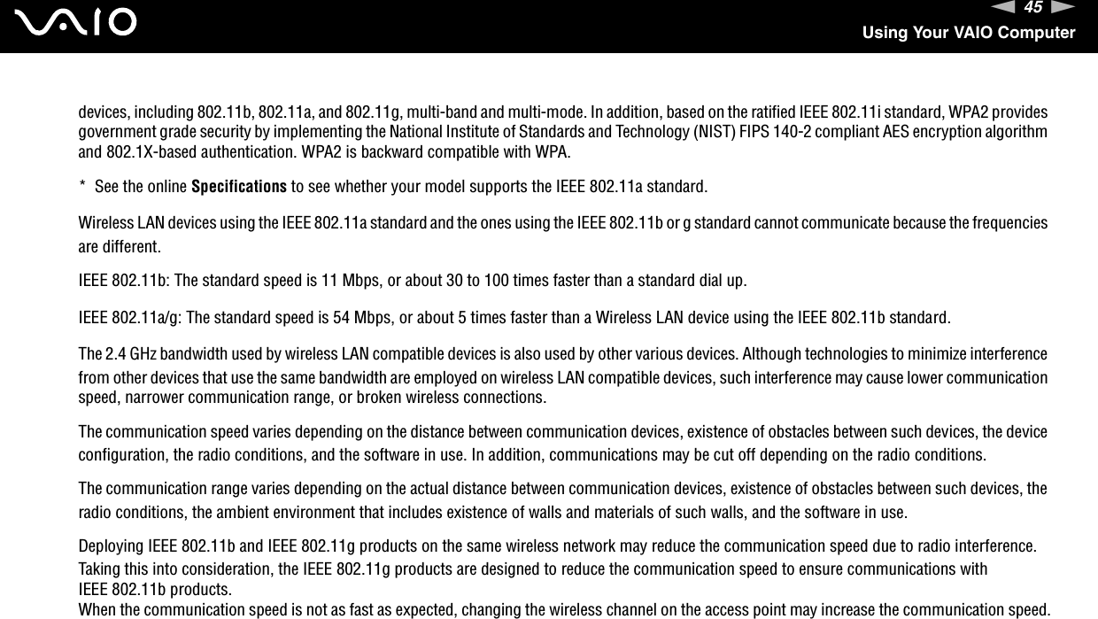 45nNUsing Your VAIO Computerdevices, including 802.11b, 802.11a, and 802.11g, multi-band and multi-mode. In addition, based on the ratified IEEE 802.11i standard, WPA2 provides government grade security by implementing the National Institute of Standards and Technology (NIST) FIPS 140-2 compliant AES encryption algorithm and 802.1X-based authentication. WPA2 is backward compatible with WPA.*  See the online Specifications to see whether your model supports the IEEE 802.11a standard.Wireless LAN devices using the IEEE 802.11a standard and the ones using the IEEE 802.11b or g standard cannot communicate because the frequencies are different.IEEE 802.11b: The standard speed is 11 Mbps, or about 30 to 100 times faster than a standard dial up.IEEE 802.11a/g: The standard speed is 54 Mbps, or about 5 times faster than a Wireless LAN device using the IEEE 802.11b standard.The 2.4 GHz bandwidth used by wireless LAN compatible devices is also used by other various devices. Although technologies to minimize interference from other devices that use the same bandwidth are employed on wireless LAN compatible devices, such interference may cause lower communication speed, narrower communication range, or broken wireless connections.The communication speed varies depending on the distance between communication devices, existence of obstacles between such devices, the device configuration, the radio conditions, and the software in use. In addition, communications may be cut off depending on the radio conditions.The communication range varies depending on the actual distance between communication devices, existence of obstacles between such devices, the radio conditions, the ambient environment that includes existence of walls and materials of such walls, and the software in use.Deploying IEEE 802.11b and IEEE 802.11g products on the same wireless network may reduce the communication speed due to radio interference. Taking this into consideration, the IEEE 802.11g products are designed to reduce the communication speed to ensure communications with IEEE 802.11b products.When the communication speed is not as fast as expected, changing the wireless channel on the access point may increase the communication speed.